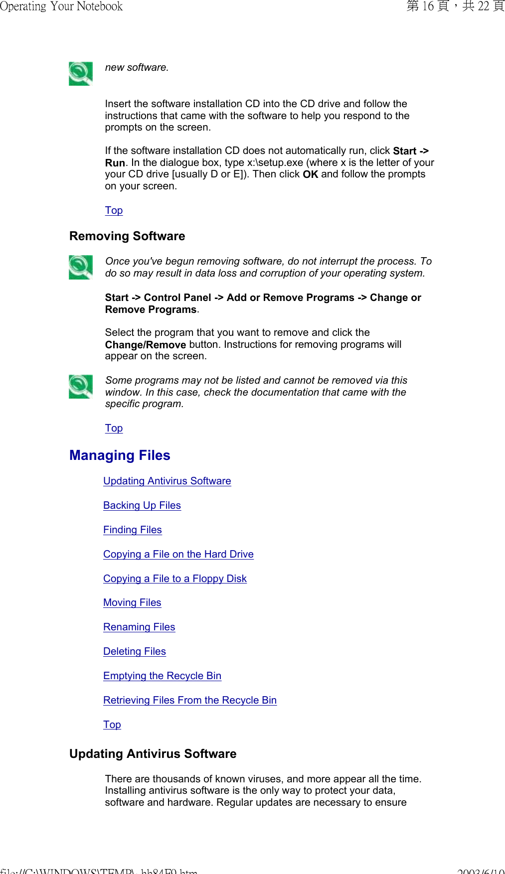  new software. Insert the software installation CD into the CD drive and follow the instructions that came with the software to help you respond to the prompts on the screen.  If the software installation CD does not automatically run, click Start -&gt; Run. In the dialogue box, type x:\setup.exe (where x is the letter of your your CD drive [usually D or E]). Then click OK and follow the prompts on your screen.Top Removing Software Once you&apos;ve begun removing software, do not interrupt the process. To do so may result in data loss and corruption of your operating system. Start -&gt; Control Panel -&gt; Add or Remove Programs -&gt; Change or Remove Programs.  Select the program that you want to remove and click the Change/Remove button. Instructions for removing programs will appear on the screen. Some programs may not be listed and cannot be removed via this window. In this case, check the documentation that came with the specific program.Top Managing FilesUpdating Antivirus SoftwareBacking Up FilesFinding FilesCopying a File on the Hard DriveCopying a File to a Floppy DiskMoving FilesRenaming Files Deleting FilesEmptying the Recycle BinRetrieving Files From the Recycle Bin  TopUpdating Antivirus SoftwareThere are thousands of known viruses, and more appear all the time. Installing antivirus software is the only way to protect your data, software and hardware. Regular updates are necessary to ensure 第 16 頁，共 22 頁Operating Your Notebook2003/6/10file://C:\WINDOWS\TEMP\~hh84F9.htm