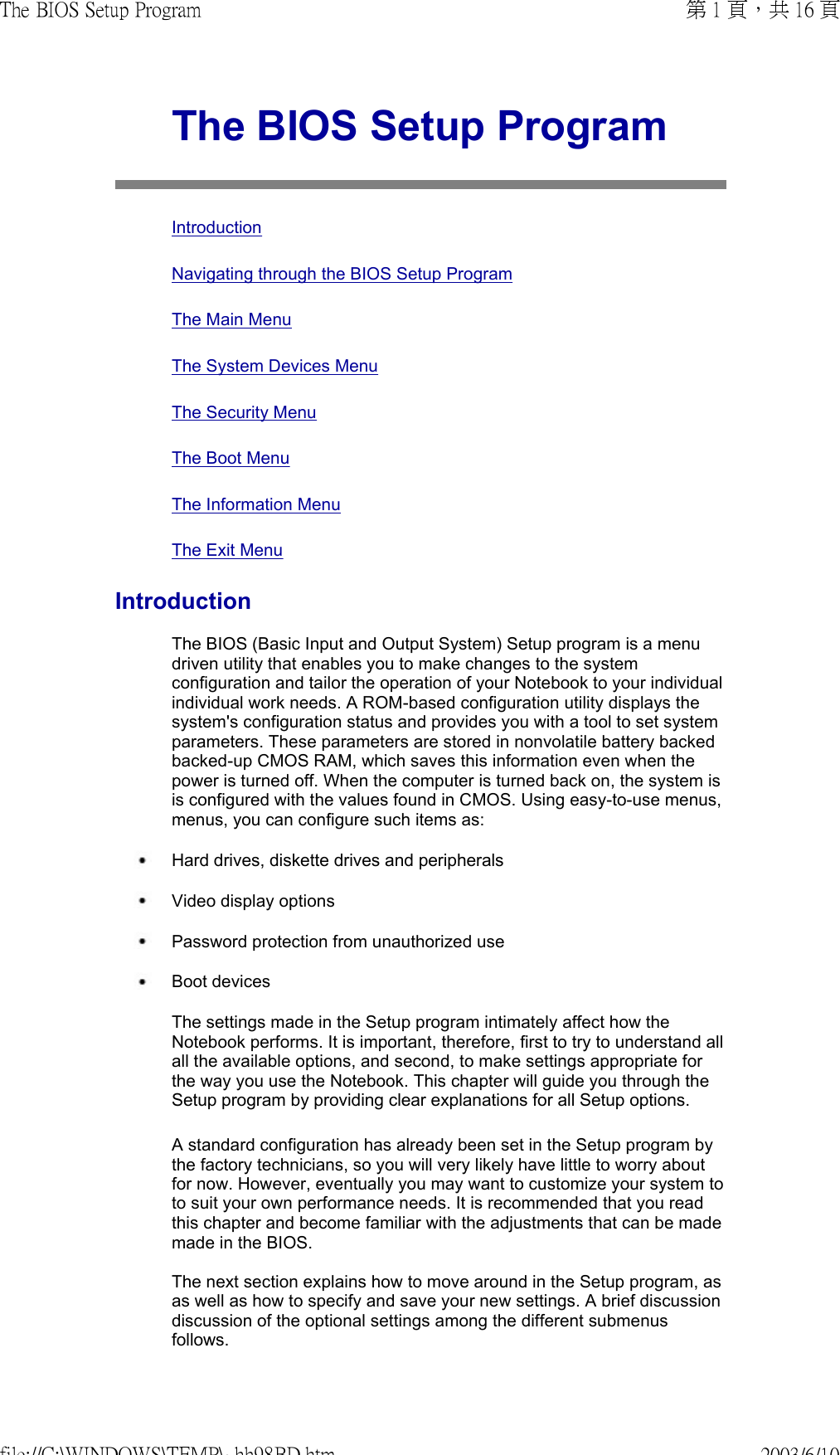  The BIOS Setup Program  Introduction Navigating through the BIOS Setup Program The Main Menu The System Devices Menu The Security Menu The Boot Menu The Information Menu The Exit MenuIntroductionThe BIOS (Basic Input and Output System) Setup program is a menu driven utility that enables you to make changes to the system configuration and tailor the operation of your Notebook to your individual individual work needs. A ROM-based configuration utility displays the system&apos;s configuration status and provides you with a tool to set system parameters. These parameters are stored in nonvolatile battery backedbacked-up CMOS RAM, which saves this information even when the power is turned off. When the computer is turned back on, the system is is configured with the values found in CMOS. Using easy-to-use menus, menus, you can configure such items as: Hard drives, diskette drives and peripherals  Video display options Password protection from unauthorized use Boot devicesThe settings made in the Setup program intimately affect how the Notebook performs. It is important, therefore, first to try to understand all all the available options, and second, to make settings appropriate for the way you use the Notebook. This chapter will guide you through the Setup program by providing clear explanations for all Setup options. A standard configuration has already been set in the Setup program by the factory technicians, so you will very likely have little to worry about for now. However, eventually you may want to customize your system to to suit your own performance needs. It is recommended that you read this chapter and become familiar with the adjustments that can be made made in the BIOS.  The next section explains how to move around in the Setup program, as as well as how to specify and save your new settings. A brief discussion discussion of the optional settings among the different submenus follows. 第 1 頁，共 16 頁The BIOS Setup Program2003/6/10file://C:\WINDOWS\TEMP\~hh98BD.htm