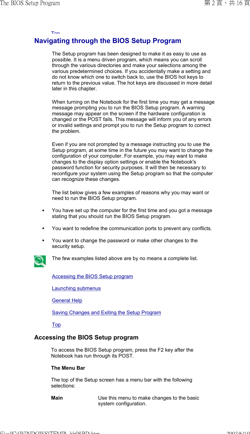 TopNavigating through the BIOS Setup ProgramThe Setup program has been designed to make it as easy to use as possible. It is a menu driven program, which means you can scroll through the various directories and make your selections among the various predetermined choices. If you accidentally make a setting and do not know which one to switch back to, use the BIOS hot keys to return to the previous value. The hot keys are discussed in more detail later in this chapter. When turning on the Notebook for the first time you may get a message message prompting you to run the BIOS Setup program. A warning message may appear on the screen if the hardware configuration is changed or the POST fails. This message will inform you of any errors or invalid settings and prompt you to run the Setup program to correct the problem. Even if you are not prompted by a message instructing you to use the Setup program, at some time in the future you may want to change the configuration of your computer. For example, you may want to make changes to the display option settings or enable the Notebook&apos;s password function for security purposes. It will then be necessary to reconfigure your system using the Setup program so that the computer can recognize these changes. The list below gives a few examples of reasons why you may want or need to run the BIOS Setup program.  You have set up the computer for the first time and you got a message stating that you should run the BIOS Setup program. You want to redefine the communication ports to prevent any conflicts. You want to change the password or make other changes to the security setup. The few examples listed above are by no means a complete list. Accessing the BIOS Setup programLaunching submenusGeneral HelpSaving Changes and Exiting the Setup ProgramTop Accessing the BIOS Setup programTo access the BIOS Setup program, press the F2 key after the Notebook has run through its POST.The Menu Bar The top of the Setup screen has a menu bar with the following selections: Main  Use this menu to make changes to the basic system configuration.第 2 頁，共 16 頁The BIOS Setup Program2003/6/10file://C:\WINDOWS\TEMP\~hh98BD.htm