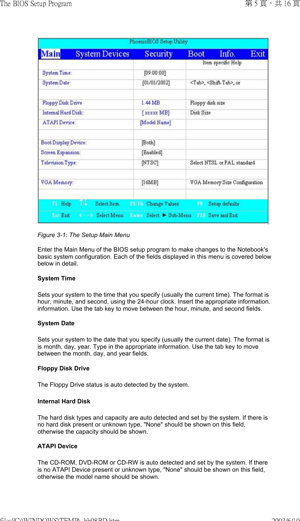  Figure 3-1: The Setup Main MenuEnter the Main Menu of the BIOS setup program to make changes to the Notebook&apos;s basic system configuration. Each of the fields displayed in this menu is covered below below in detail. System Time Sets your system to the time that you specify (usually the current time). The format is hour, minute, and second, using the 24-hour clock. Insert the appropriate information. information. Use the tab key to move between the hour, minute, and second fields.  System Date Sets your system to the date that you specify (usually the current date). The format is is month, day, year. Type in the appropriate information. Use the tab key to move between the month, day, and year fields. Floppy Disk Drive The Floppy Drive status is auto detected by the system. Internal Hard Disk The hard disk types and capacity are auto detected and set by the system. If there is no hard disk present or unknown type, &quot;None&quot; should be shown on this field, otherwise the capacity should be shown. ATAPI Device The CD-ROM, DVD-ROM or CD-RW is auto detected and set by the system. If there is no ATAPI Device present or unknown type, &quot;None&quot; should be shown on this field, otherwise the model name should be shown.第 5 頁，共 16 頁The BIOS Setup Program2003/6/10file://C:\WINDOWS\TEMP\~hh98BD.htm
