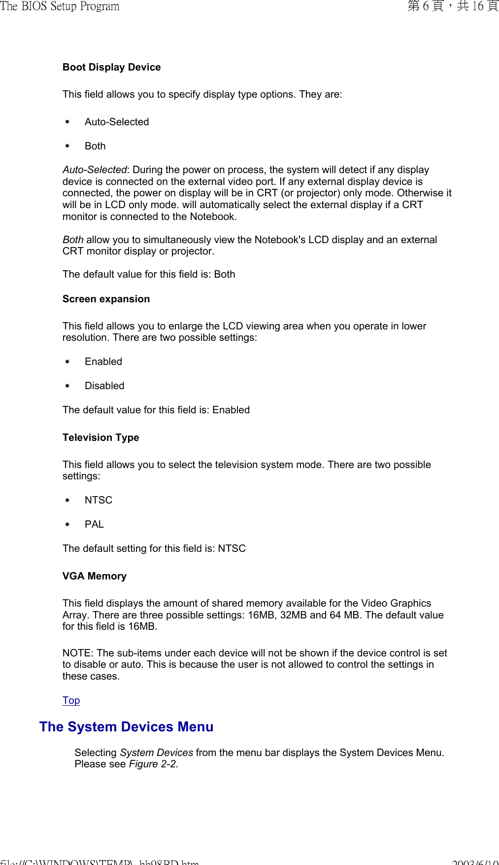  Boot Display Device This field allows you to specify display type options. They are:  Auto-Selected Both Auto-Selected: During the power on process, the system will detect if any display device is connected on the external video port. If any external display device is connected, the power on display will be in CRT (or projector) only mode. Otherwise it will be in LCD only mode. will automatically select the external display if a CRT monitor is connected to the Notebook.  Both allow you to simultaneously view the Notebook&apos;s LCD display and an external CRT monitor display or projector.  The default value for this field is: Both Screen expansion This field allows you to enlarge the LCD viewing area when you operate in lower resolution. There are two possible settings:  Enabled Disabled The default value for this field is: Enabled Television Type This field allows you to select the television system mode. There are two possible settings:  NTSC PAL The default setting for this field is: NTSC VGA MemoryThis field displays the amount of shared memory available for the Video Graphics Array. There are three possible settings: 16MB, 32MB and 64 MB. The default value for this field is 16MB. NOTE: The sub-items under each device will not be shown if the device control is set to disable or auto. This is because the user is not allowed to control the settings in these cases. TopThe System Devices MenuSelecting System Devices from the menu bar displays the System Devices Menu. Please see Figure 2-2.  第 6 頁，共 16 頁The BIOS Setup Program2003/6/10file://C:\WINDOWS\TEMP\~hh98BD.htm