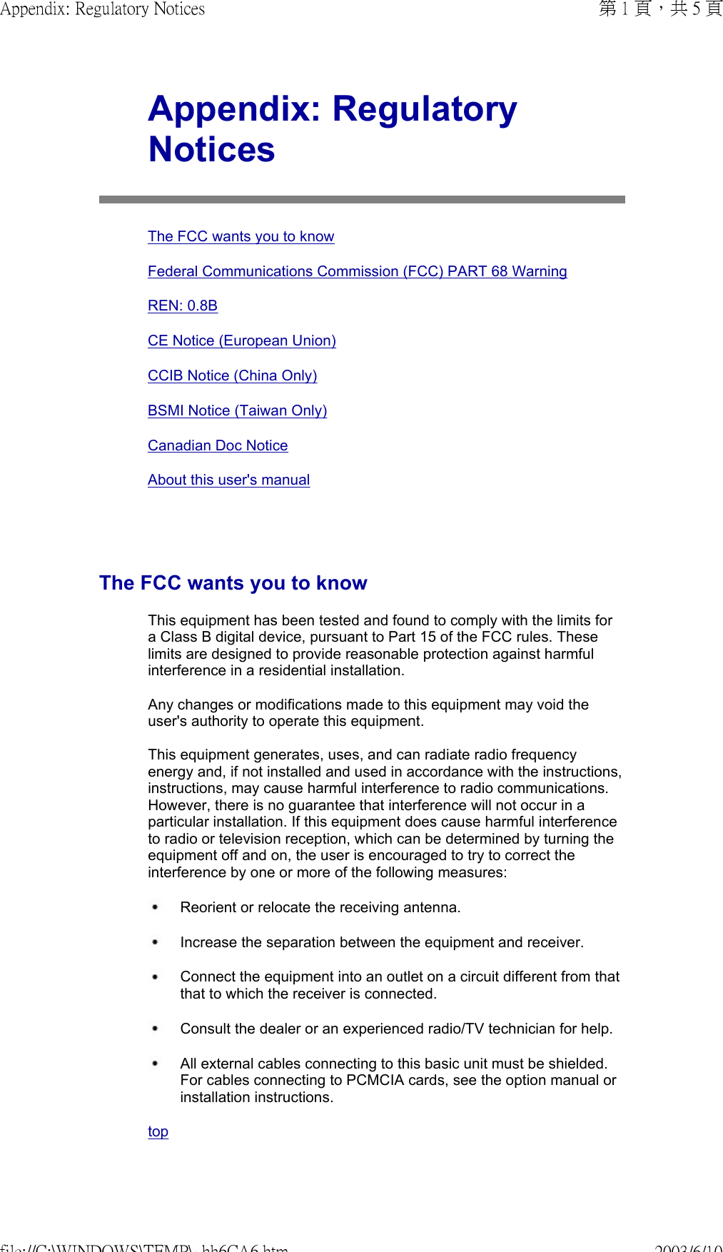   Appendix: Regulatory NoticesThe FCC wants you to knowFederal Communications Commission (FCC) PART 68 WarningREN: 0.8BCE Notice (European Union)CCIB Notice (China Only)BSMI Notice (Taiwan Only)Canadian Doc NoticeAbout this user&apos;s manualThe FCC wants you to knowThis equipment has been tested and found to comply with the limits for a Class B digital device, pursuant to Part 15 of the FCC rules. These limits are designed to provide reasonable protection against harmful interference in a residential installation.  Any changes or modifications made to this equipment may void the user&apos;s authority to operate this equipment.  This equipment generates, uses, and can radiate radio frequency energy and, if not installed and used in accordance with the instructions, instructions, may cause harmful interference to radio communications. However, there is no guarantee that interference will not occur in a particular installation. If this equipment does cause harmful interference to radio or television reception, which can be determined by turning the equipment off and on, the user is encouraged to try to correct the interference by one or more of the following measures: Reorient or relocate the receiving antenna. Increase the separation between the equipment and receiver. Connect the equipment into an outlet on a circuit different from that that to which the receiver is connected. Consult the dealer or an experienced radio/TV technician for help. All external cables connecting to this basic unit must be shielded. For cables connecting to PCMCIA cards, see the option manual or installation instructions. top 第 1 頁，共 5 頁Appendix: Regulatory Notices2003/6/10file://C:\WINDOWS\TEMP\~hh6CA6.htm