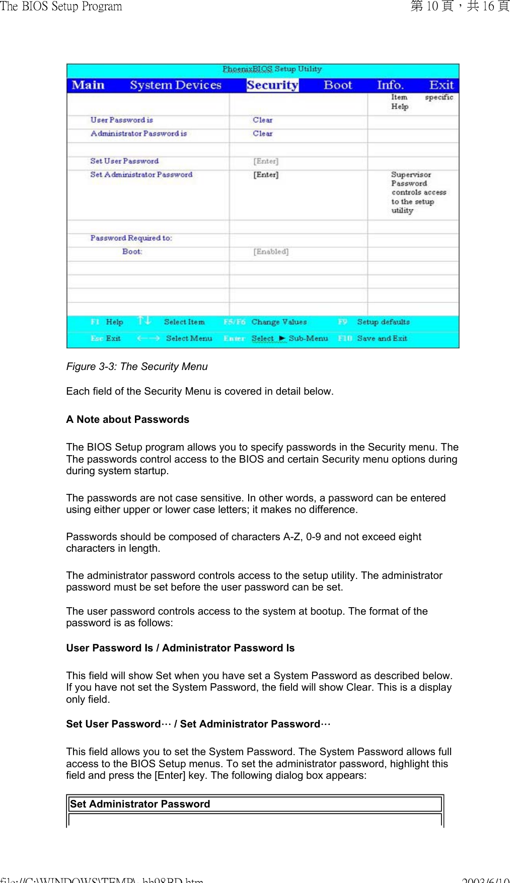 Figure 3-3: The Security Menu  Each field of the Security Menu is covered in detail below.  A Note about Passwords The BIOS Setup program allows you to specify passwords in the Security menu. The The passwords control access to the BIOS and certain Security menu options during during system startup.  The passwords are not case sensitive. In other words, a password can be entered using either upper or lower case letters; it makes no difference. Passwords should be composed of characters A-Z, 0-9 and not exceed eight characters in length. The administrator password controls access to the setup utility. The administrator password must be set before the user password can be set.  The user password controls access to the system at bootup. The format of the password is as follows:  User Password Is / Administrator Password Is This field will show Set when you have set a System Password as described below. If you have not set the System Password, the field will show Clear. This is a display only field. Set User Password… / Set Administrator Password…This field allows you to set the System Password. The System Password allows full access to the BIOS Setup menus. To set the administrator password, highlight this field and press the [Enter] key. The following dialog box appears:  Set Administrator Password第 10 頁，共 16 頁The BIOS Setup Program2003/6/10file://C:\WINDOWS\TEMP\~hh98BD.htm