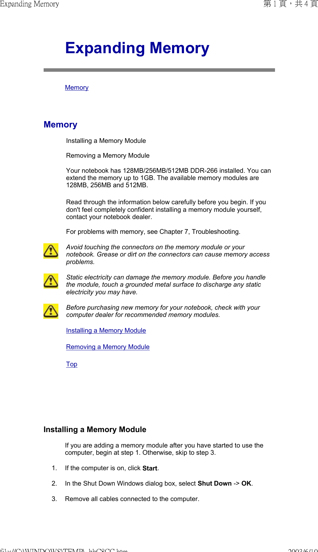      Expanding Memory MemoryMemoryInstalling a Memory Module  Removing a Memory Module  Your notebook has 128MB/256MB/512MB DDR-266 installed. You can extend the memory up to 1GB. The available memory modules are 128MB, 256MB and 512MB.  Read through the information below carefully before you begin. If you don&apos;t feel completely confident installing a memory module yourself, contact your notebook dealer.  For problems with memory, see Chapter 7, Troubleshooting. Avoid touching the connectors on the memory module or your notebook. Grease or dirt on the connectors can cause memory access problems.Static electricity can damage the memory module. Before you handle the module, touch a grounded metal surface to discharge any static electricity you may have.Before purchasing new memory for your notebook, check with your computer dealer for recommended memory modules.Installing a Memory Module Removing a Memory Module TopInstalling a Memory ModuleIf you are adding a memory module after you have started to use the computer, begin at step 1. Otherwise, skip to step 3. 1. If the computer is on, click Start.2. In the Shut Down Windows dialog box, select Shut Down -&gt; OK.3. Remove all cables connected to the computer.第 1 頁，共 4 頁Expanding Memory2003/6/10file://C:\WINDOWS\TEMP\~hhC8CC.htm