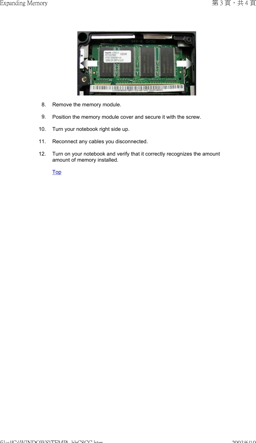  8. Remove the memory module.9. Position the memory module cover and secure it with the screw.10. Turn your notebook right side up.11. Reconnect any cables you disconnected.12. Turn on your notebook and verify that it correctly recognizes the amount amount of memory installed.Top第 3 頁，共 4 頁Expanding Memory2003/6/10file://C:\WINDOWS\TEMP\~hhC8CC.htm