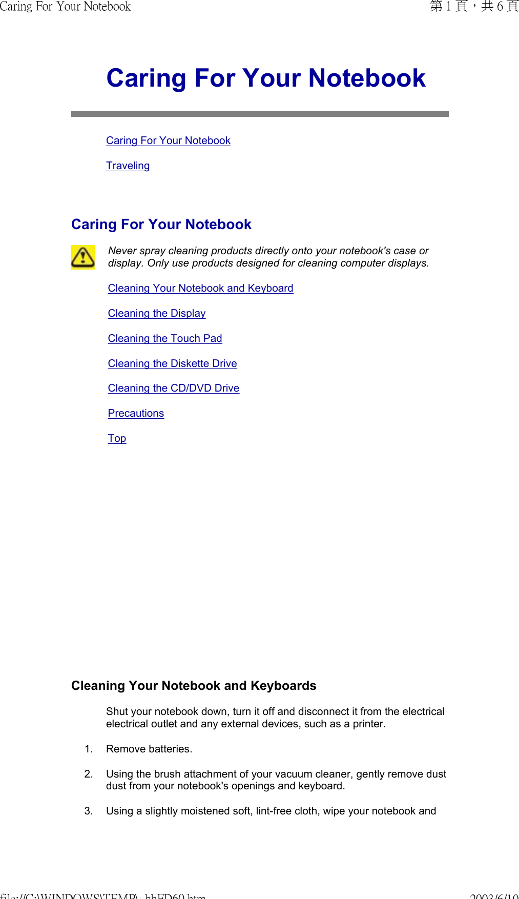               Caring For Your NotebookCaring For Your NotebookTravelingCaring For Your NotebookNever spray cleaning products directly onto your notebook&apos;s case or display. Only use products designed for cleaning computer displays.Cleaning Your Notebook and KeyboardCleaning the DisplayCleaning the Touch PadCleaning the Diskette DriveCleaning the CD/DVD DrivePrecautions TopCleaning Your Notebook and Keyboards Shut your notebook down, turn it off and disconnect it from the electrical electrical outlet and any external devices, such as a printer. 1. Remove batteries.2. Using the brush attachment of your vacuum cleaner, gently remove dust dust from your notebook&apos;s openings and keyboard.3. Using a slightly moistened soft, lint-free cloth, wipe your notebook and 第 1 頁，共 6 頁Caring For Your Notebook2003/6/10file://C:\WINDOWS\TEMP\~hhFD60.htm