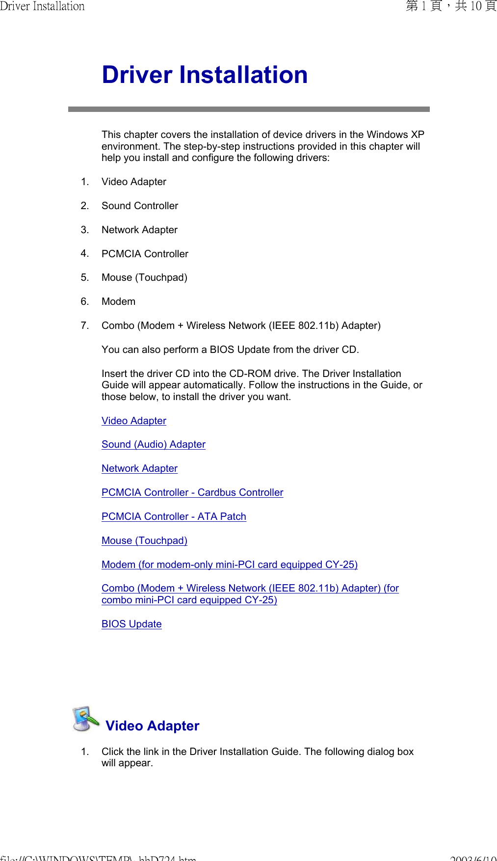    Driver InstallationThis chapter covers the installation of device drivers in the Windows XP environment. The step-by-step instructions provided in this chapter will help you install and configure the following drivers: 1. Video Adapter2. Sound Controller3. Network Adapter4. PCMCIA Controller5. Mouse (Touchpad)6. Modem7. Combo (Modem + Wireless Network (IEEE 802.11b) Adapter)You can also perform a BIOS Update from the driver CD.Insert the driver CD into the CD-ROM drive. The Driver Installation Guide will appear automatically. Follow the instructions in the Guide, or those below, to install the driver you want.Video Adapter Sound (Audio) AdapterNetwork AdapterPCMCIA Controller - Cardbus ControllerPCMCIA Controller - ATA PatchMouse (Touchpad)Modem (for modem-only mini-PCI card equipped CY-25)Combo (Modem + Wireless Network (IEEE 802.11b) Adapter) (for combo mini-PCI card equipped CY-25)BIOS Update  Video Adapter1. Click the link in the Driver Installation Guide. The following dialog box will appear. 第 1 頁，共 10 頁Driver Installation2003/6/10file://C:\WINDOWS\TEMP\~hhD724.htm