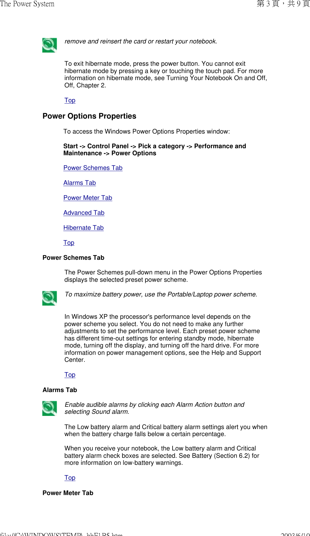  remove and reinsert the card or restart your notebook.To exit hibernate mode, press the power button. You cannot exit hibernate mode by pressing a key or touching the touch pad. For more information on hibernate mode, see Turning Your Notebook On and Off, Off, Chapter 2.TopPower Options PropertiesTo access the Windows Power Options Properties window:  Start -&gt; Control Panel -&gt; Pick a category -&gt; Performance and Maintenance -&gt; Power OptionsPower Schemes TabAlarms TabPower Meter TabAdvanced TabHibernate TabTopPower Schemes TabThe Power Schemes pull-down menu in the Power Options Properties displays the selected preset power scheme. To maximize battery power, use the Portable/Laptop power scheme.In Windows XP the processor&apos;s performance level depends on the power scheme you select. You do not need to make any further adjustments to set the performance level. Each preset power scheme has different time-out settings for entering standby mode, hibernate mode, turning off the display, and turning off the hard drive. For more information on power management options, see the Help and Support Center.TopAlarms Tab Enable audible alarms by clicking each Alarm Action button and selecting Sound alarm.The Low battery alarm and Critical battery alarm settings alert you when when the battery charge falls below a certain percentage.   When you receive your notebook, the Low battery alarm and Critical battery alarm check boxes are selected. See Battery (Section 6.2) for more information on low-battery warnings.TopPower Meter Tab第 3 頁，共 9 頁The Power System2003/6/10file://C:\WINDOWS\TEMP\~hhF1B5.htm