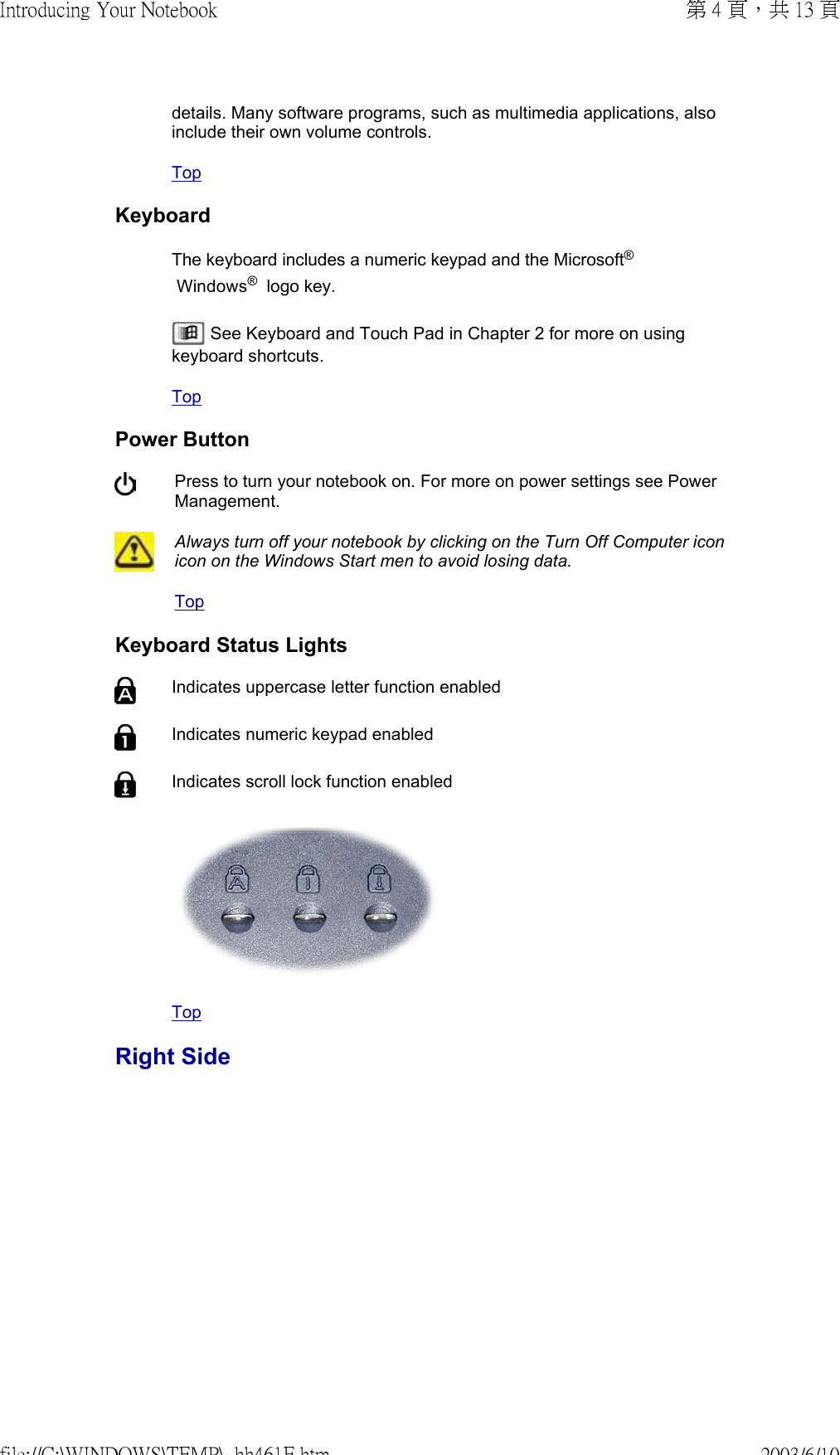 details. Many software programs, such as multimedia applications, also include their own volume controls.TopKeyboardThe keyboard includes a numeric keypad and the Microsoft®  Windows®  logo key.   See Keyboard and Touch Pad in Chapter 2 for more on using keyboard shortcuts.TopPower Button Press to turn your notebook on. For more on power settings see Power Management.Always turn off your notebook by clicking on the Turn Off Computer icon icon on the Windows Start men to avoid losing data.TopKeyboard Status Lights Indicates uppercase letter function enabled Indicates numeric keypad enabledIndicates scroll lock function enabled TopRight Side第 4 頁，共 13 頁Introducing Your Notebook2003/6/10file://C:\WINDOWS\TEMP\~hh461E.htm