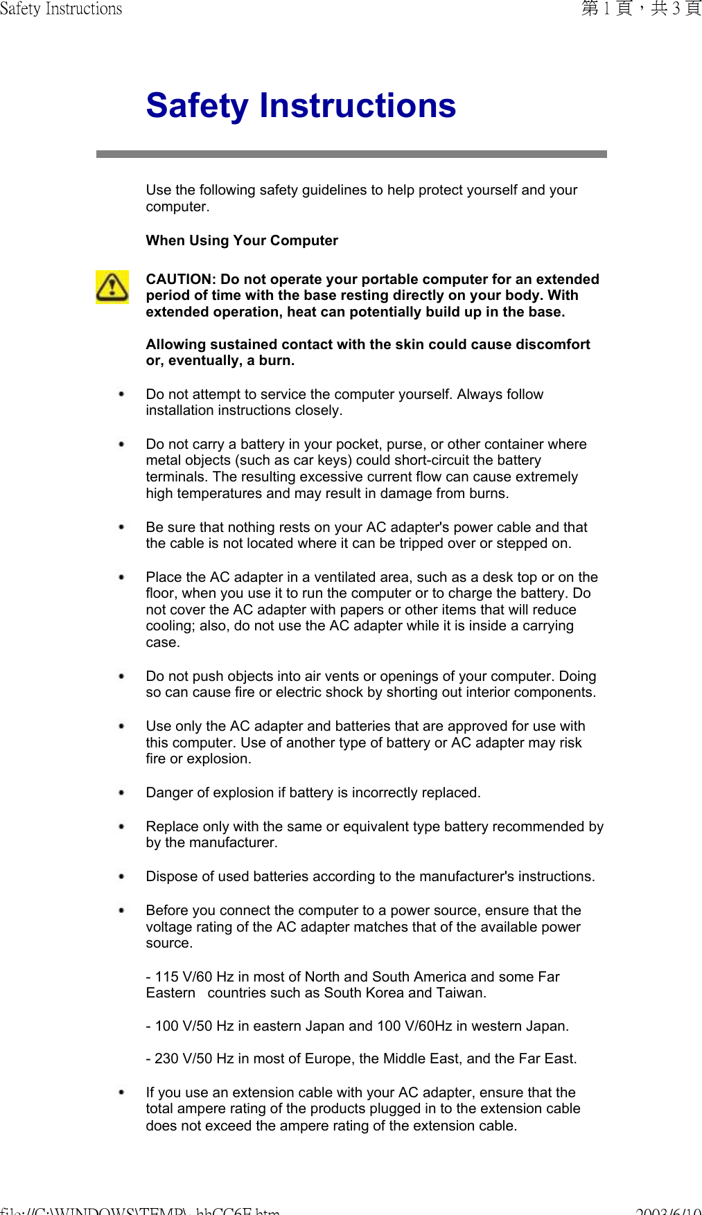 Safety InstructionsUse the following safety guidelines to help protect yourself and your computer.  When Using Your ComputerCAUTION: Do not operate your portable computer for an extended period of time with the base resting directly on your body. With extended operation, heat can potentially build up in the base.  Allowing sustained contact with the skin could cause discomfort or, eventually, a burn. Do not attempt to service the computer yourself. Always follow installation instructions closely. Do not carry a battery in your pocket, purse, or other container where metal objects (such as car keys) could short-circuit the battery terminals. The resulting excessive current flow can cause extremely high temperatures and may result in damage from burns. Be sure that nothing rests on your AC adapter&apos;s power cable and that the cable is not located where it can be tripped over or stepped on. Place the AC adapter in a ventilated area, such as a desk top or on the floor, when you use it to run the computer or to charge the battery. Do not cover the AC adapter with papers or other items that will reduce cooling; also, do not use the AC adapter while it is inside a carrying case. Do not push objects into air vents or openings of your computer. Doing so can cause fire or electric shock by shorting out interior components. Use only the AC adapter and batteries that are approved for use with this computer. Use of another type of battery or AC adapter may risk fire or explosion. Danger of explosion if battery is incorrectly replaced. Replace only with the same or equivalent type battery recommended by by the manufacturer. Dispose of used batteries according to the manufacturer&apos;s instructions. Before you connect the computer to a power source, ensure that the voltage rating of the AC adapter matches that of the available power source.  - 115 V/60 Hz in most of North and South America and some Far Eastern   countries such as South Korea and Taiwan.  - 100 V/50 Hz in eastern Japan and 100 V/60Hz in western Japan.  - 230 V/50 Hz in most of Europe, the Middle East, and the Far East. If you use an extension cable with your AC adapter, ensure that the total ampere rating of the products plugged in to the extension cable does not exceed the ampere rating of the extension cable. 第 1 頁，共 3 頁Safety Instructions2003/6/10file://C:\WINDOWS\TEMP\~hhCC6F.htm