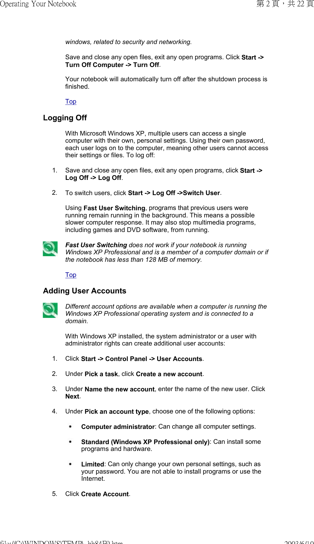 windows, related to security and networking.Save and close any open files, exit any open programs. Click Start -&gt; Turn Off Computer -&gt; Turn Off.  Your notebook will automatically turn off after the shutdown process is finished.TopLogging Off With Microsoft Windows XP, multiple users can access a single computer with their own, personal settings. Using their own password, each user logs on to the computer, meaning other users cannot access their settings or files. To log off:1. Save and close any open files, exit any open programs, click Start -&gt; Log Off -&gt; Log Off.2. To switch users, click Start -&gt; Log Off -&gt;Switch User.Using Fast User Switching, programs that previous users were running remain running in the background. This means a possible slower computer response. It may also stop multimedia programs, including games and DVD software, from running.Fast User Switching does not work if your notebook is running Windows XP Professional and is a member of a computer domain or if the notebook has less than 128 MB of memory.TopAdding User AccountsDifferent account options are available when a computer is running the Windows XP Professional operating system and is connected to a domain.With Windows XP installed, the system administrator or a user with administrator rights can create additional user accounts:1. Click Start -&gt; Control Panel -&gt; User Accounts.2. Under Pick a task, click Create a new account.3. Under Name the new account, enter the name of the new user. Click Next.4. Under Pick an account type, choose one of the following options: Computer administrator: Can change all computer settings.   Standard (Windows XP Professional only): Can install some programs and hardware.  Limited: Can only change your own personal settings, such as your password. You are not able to install programs or use the Internet.5. Click Create Account.第 2 頁，共 22 頁Operating Your Notebook2003/6/10file://C:\WINDOWS\TEMP\~hh84F9.htm