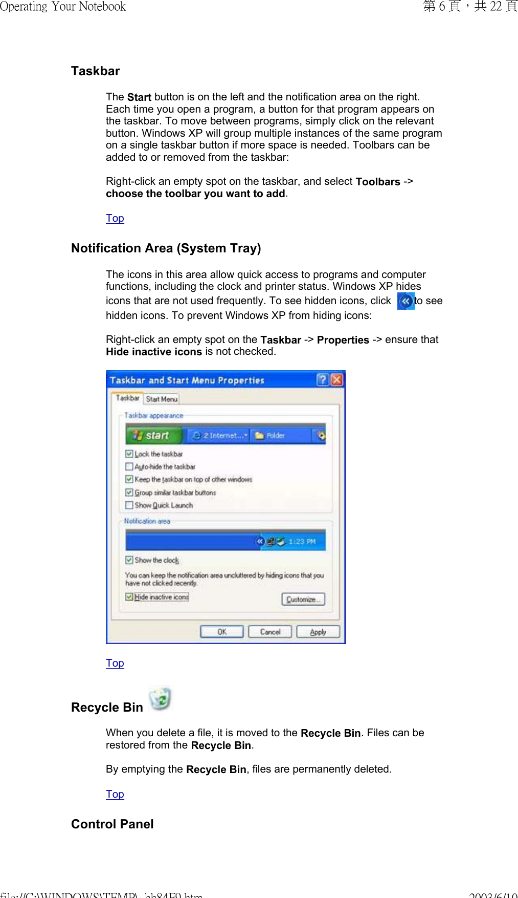 TaskbarThe Start button is on the left and the notification area on the right. Each time you open a program, a button for that program appears on the taskbar. To move between programs, simply click on the relevant button. Windows XP will group multiple instances of the same program on a single taskbar button if more space is needed. Toolbars can be added to or removed from the taskbar:  Right-click an empty spot on the taskbar, and select Toolbars -&gt; choose the toolbar you want to add.  TopNotification Area (System Tray)The icons in this area allow quick access to programs and computer functions, including the clock and printer status. Windows XP hides icons that are not used frequently. To see hidden icons, click   to see hidden icons. To prevent Windows XP from hiding icons:  Right-click an empty spot on the Taskbar -&gt; Properties -&gt; ensure that Hide inactive icons is not checked.   TopRecycle Bin When you delete a file, it is moved to the Recycle Bin. Files can be restored from the Recycle Bin.  By emptying the Recycle Bin, files are permanently deleted.  TopControl Panel第 6 頁，共 22 頁Operating Your Notebook2003/6/10file://C:\WINDOWS\TEMP\~hh84F9.htm