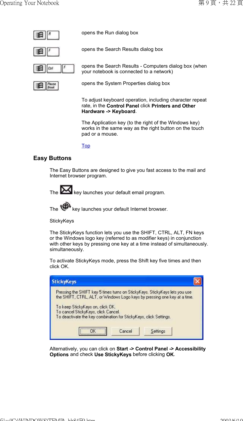 opens the Run dialog boxopens the Search Results dialog boxopens the Search Results - Computers dialog box (when your notebook is connected to a network)opens the System Properties dialog boxTo adjust keyboard operation, including character repeat rate, in the Control Panel click Printers and Other Hardware -&gt; Keyboard.  The Application key (to the right of the Windows key) works in the same way as the right button on the touch pad or a mouse.TopEasy ButtonsThe Easy Buttons are designed to give you fast access to the mail and Internet browser program.The   key launches your default email program. The   key launches your default Internet browser.StickyKeysThe StickyKeys function lets you use the SHIFT, CTRL, ALT, FN keys or the Windows logo key (referred to as modifier keys) in conjunction with other keys by pressing one key at a time instead of simultaneously.simultaneously.  To activate StickyKeys mode, press the Shift key five times and then click OK.Alternatively, you can click on Start -&gt; Control Panel -&gt; Accessibility Options and check Use StickyKeys before clicking OK.第 9 頁，共 22 頁Operating Your Notebook2003/6/10file://C:\WINDOWS\TEMP\~hh84F9.htm