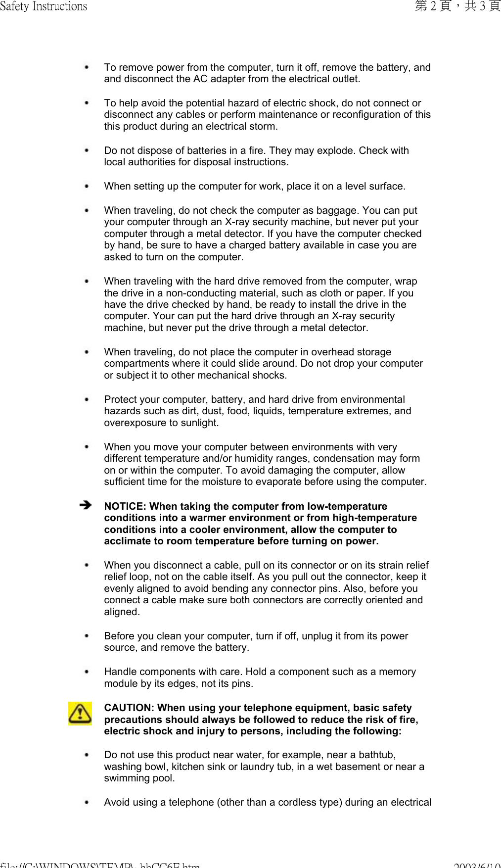  To remove power from the computer, turn it off, remove the battery, and and disconnect the AC adapter from the electrical outlet. To help avoid the potential hazard of electric shock, do not connect or disconnect any cables or perform maintenance or reconfiguration of this this product during an electrical storm. Do not dispose of batteries in a fire. They may explode. Check with local authorities for disposal instructions. When setting up the computer for work, place it on a level surface. When traveling, do not check the computer as baggage. You can put your computer through an X-ray security machine, but never put your computer through a metal detector. If you have the computer checked by hand, be sure to have a charged battery available in case you are asked to turn on the computer. When traveling with the hard drive removed from the computer, wrap the drive in a non-conducting material, such as cloth or paper. If you have the drive checked by hand, be ready to install the drive in the computer. Your can put the hard drive through an X-ray security machine, but never put the drive through a metal detector. When traveling, do not place the computer in overhead storage compartments where it could slide around. Do not drop your computer or subject it to other mechanical shocks. Protect your computer, battery, and hard drive from environmental hazards such as dirt, dust, food, liquids, temperature extremes, and overexposure to sunlight. When you move your computer between environments with very different temperature and/or humidity ranges, condensation may form on or within the computer. To avoid damaging the computer, allow sufficient time for the moisture to evaporate before using the computer. NOTICE: When taking the computer from low-temperature conditions into a warmer environment or from high-temperature conditions into a cooler environment, allow the computer to acclimate to room temperature before turning on power. When you disconnect a cable, pull on its connector or on its strain relief relief loop, not on the cable itself. As you pull out the connector, keep it evenly aligned to avoid bending any connector pins. Also, before you connect a cable make sure both connectors are correctly oriented and aligned. Before you clean your computer, turn if off, unplug it from its power source, and remove the battery. Handle components with care. Hold a component such as a memory module by its edges, not its pins.CAUTION: When using your telephone equipment, basic safety precautions should always be followed to reduce the risk of fire, electric shock and injury to persons, including the following:  Do not use this product near water, for example, near a bathtub, washing bowl, kitchen sink or laundry tub, in a wet basement or near a swimming pool.  Avoid using a telephone (other than a cordless type) during an electrical 第 2 頁，共 3 頁Safety Instructions2003/6/10file://C:\WINDOWS\TEMP\~hhCC6F.htm