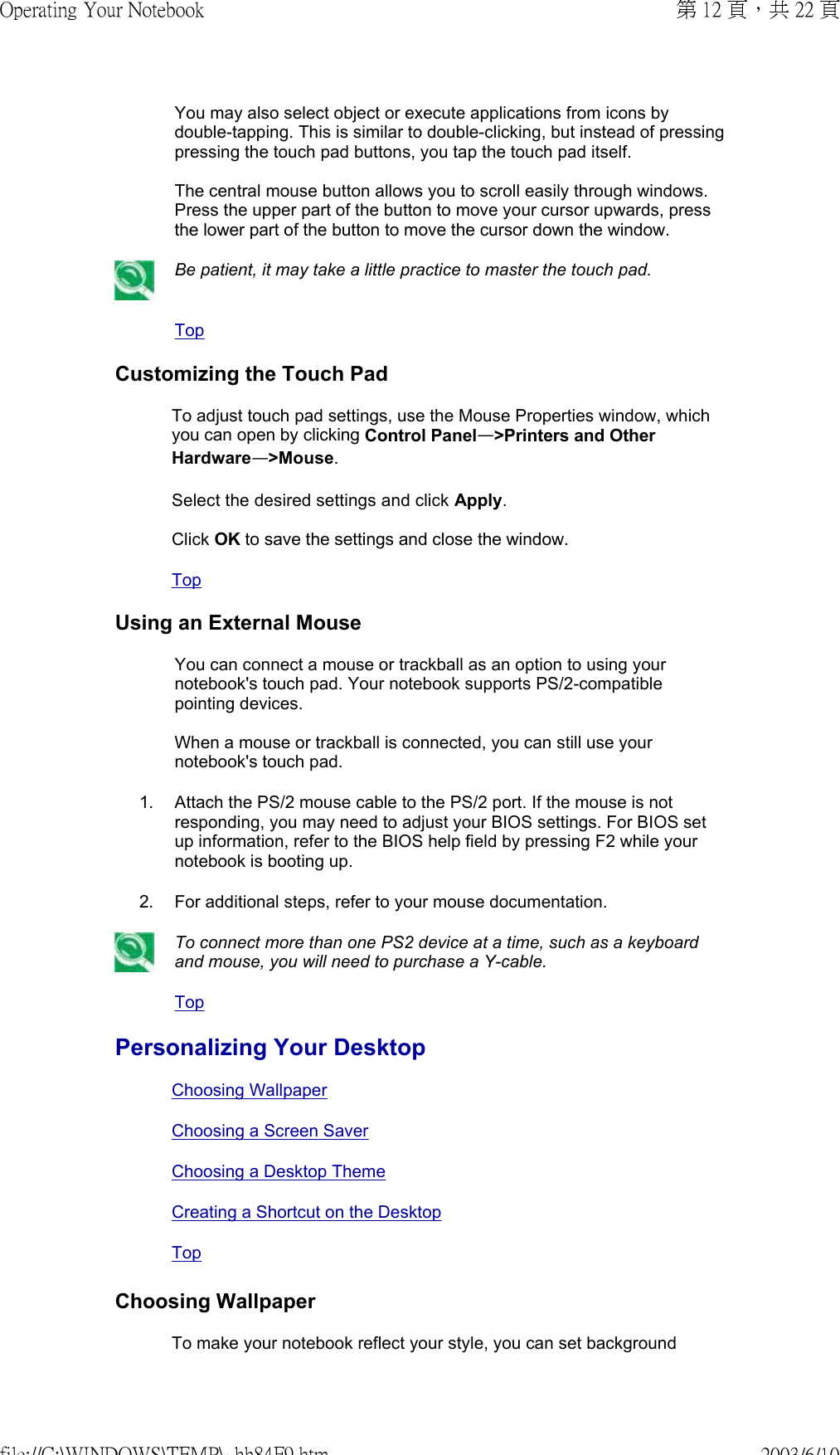 You may also select object or execute applications from icons by double-tapping. This is similar to double-clicking, but instead of pressing pressing the touch pad buttons, you tap the touch pad itself.  The central mouse button allows you to scroll easily through windows. Press the upper part of the button to move your cursor upwards, press the lower part of the button to move the cursor down the window. Be patient, it may take a little practice to master the touch pad.TopCustomizing the Touch PadTo adjust touch pad settings, use the Mouse Properties window, which you can open by clicking Control Panel—&gt;Printers and Other Hardware—&gt;Mouse.  Select the desired settings and click Apply.  Click OK to save the settings and close the window.TopUsing an External MouseYou can connect a mouse or trackball as an option to using your notebook&apos;s touch pad. Your notebook supports PS/2-compatible pointing devices.  When a mouse or trackball is connected, you can still use your notebook&apos;s touch pad.1. Attach the PS/2 mouse cable to the PS/2 port. If the mouse is not responding, you may need to adjust your BIOS settings. For BIOS set up information, refer to the BIOS help field by pressing F2 while your notebook is booting up.2. For additional steps, refer to your mouse documentation.To connect more than one PS2 device at a time, such as a keyboard and mouse, you will need to purchase a Y-cable.TopPersonalizing Your DesktopChoosing WallpaperChoosing a Screen SaverChoosing a Desktop ThemeCreating a Shortcut on the Desktop TopChoosing WallpaperTo make your notebook reflect your style, you can set background 第 12 頁，共 22 頁Operating Your Notebook2003/6/10file://C:\WINDOWS\TEMP\~hh84F9.htm