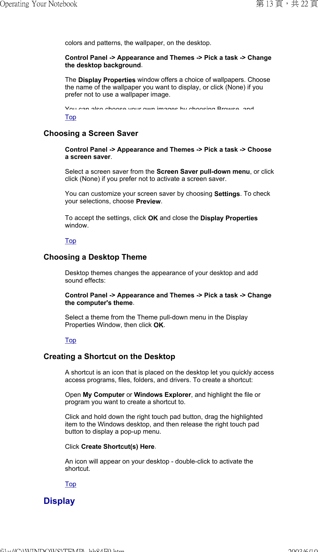 colors and patterns, the wallpaper, on the desktop.  Control Panel -&gt; Appearance and Themes -&gt; Pick a task -&gt; Change the desktop background.  The Display Properties window offers a choice of wallpapers. Choose the name of the wallpaper you want to display, or click (None) if you prefer not to use a wallpaper image.  You can also choose your own images by choosing Browse andTop  Choosing a Screen SaverControl Panel -&gt; Appearance and Themes -&gt; Pick a task -&gt; Choose a screen saver.  Select a screen saver from the Screen Saver pull-down menu, or click click (None) if you prefer not to activate a screen saver.  You can customize your screen saver by choosing Settings. To check your selections, choose Preview. To accept the settings, click OK and close the Display Properties window. Top  Choosing a Desktop ThemeDesktop themes changes the appearance of your desktop and add sound effects:  Control Panel -&gt; Appearance and Themes -&gt; Pick a task -&gt; Change the computer&apos;s theme.  Select a theme from the Theme pull-down menu in the Display Properties Window, then click OK. Top  Creating a Shortcut on the DesktopA shortcut is an icon that is placed on the desktop let you quickly access access programs, files, folders, and drivers. To create a shortcut:  Open My Computer or Windows Explorer, and highlight the file or program you want to create a shortcut to.  Click and hold down the right touch pad button, drag the highlighted item to the Windows desktop, and then release the right touch pad button to display a pop-up menu.  Click Create Shortcut(s) Here.  An icon will appear on your desktop - double-click to activate the shortcut. Top  Display第 13 頁，共 22 頁Operating Your Notebook2003/6/10file://C:\WINDOWS\TEMP\~hh84F9.htm