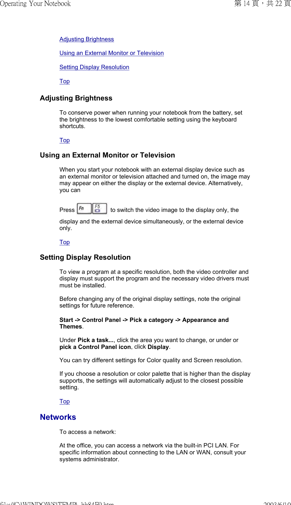 Adjusting BrightnessUsing an External Monitor or TelevisionSetting Display Resolution TopAdjusting BrightnessTo conserve power when running your notebook from the battery, set the brightness to the lowest comfortable setting using the keyboard shortcuts. Top Using an External Monitor or TelevisionWhen you start your notebook with an external display device such as an external monitor or television attached and turned on, the image may may appear on either the display or the external device. Alternatively, you can  Press   to switch the video image to the display only, the display and the external device simultaneously, or the external device only. Top Setting Display ResolutionTo view a program at a specific resolution, both the video controller and display must support the program and the necessary video drivers must must be installed.  Before changing any of the original display settings, note the original settings for future reference. Start -&gt; Control Panel -&gt; Pick a category -&gt; Appearance and Themes.  Under Pick a task..., click the area you want to change, or under or pick a Control Panel icon, click Display.  You can try different settings for Color quality and Screen resolution.  If you choose a resolution or color palette that is higher than the display supports, the settings will automatically adjust to the closest possible setting.Top NetworksTo access a network:  At the office, you can access a network via the built-in PCI LAN. For specific information about connecting to the LAN or WAN, consult your systems administrator.  第 14 頁，共 22 頁Operating Your Notebook2003/6/10file://C:\WINDOWS\TEMP\~hh84F9.htm