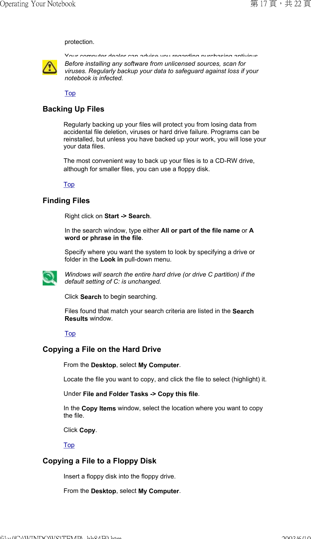protection.  Your computer dealer can advise you regarding purchasing antivirusBefore installing any software from unlicensed sources, scan for viruses. Regularly backup your data to safeguard against loss if your notebook is infected.Top Backing Up FilesRegularly backing up your files will protect you from losing data from accidental file deletion, viruses or hard drive failure. Programs can be reinstalled, but unless you have backed up your work, you will lose your your data files.  The most convenient way to back up your files is to a CD-RW drive, although for smaller files, you can use a floppy disk.  Top Finding FilesRight click on Start -&gt; Search.  In the search window, type either All or part of the file name or A word or phrase in the file.  Specify where you want the system to look by specifying a drive or folder in the Look in pull-down menu. Windows will search the entire hard drive (or drive C partition) if the default setting of C: is unchanged.Click Search to begin searching.  Files found that match your search criteria are listed in the Search Results window.Top Copying a File on the Hard DriveFrom the Desktop, select My Computer.  Locate the file you want to copy, and click the file to select (highlight) it.  Under File and Folder Tasks -&gt; Copy this file.  In the Copy Items window, select the location where you want to copy the file.  Click Copy. Top Copying a File to a Floppy DiskInsert a floppy disk into the floppy drive.  From the Desktop, select My Computer.  第 17 頁，共 22 頁Operating Your Notebook2003/6/10file://C:\WINDOWS\TEMP\~hh84F9.htm