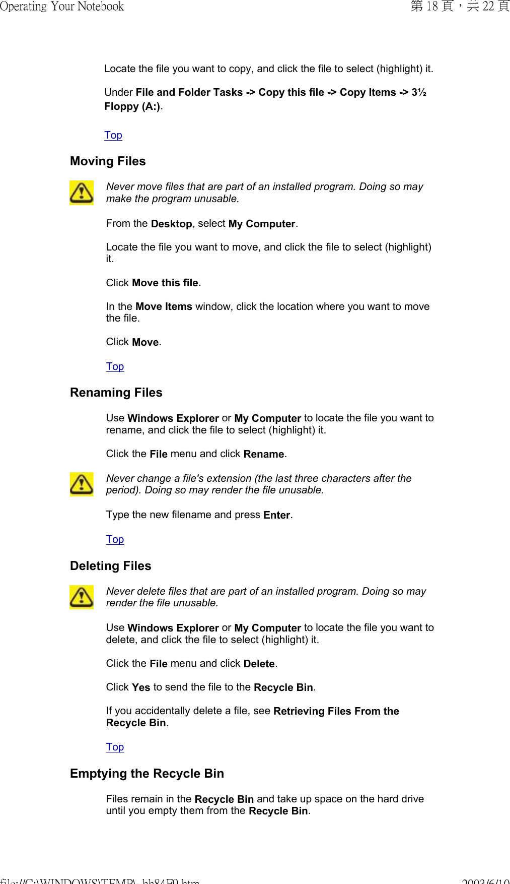 Locate the file you want to copy, and click the file to select (highlight) it.  Under File and Folder Tasks -&gt; Copy this file -&gt; Copy Items -&gt; 3½ Floppy (A:).  Top Moving Files Never move files that are part of an installed program. Doing so may make the program unusable. From the Desktop, select My Computer.  Locate the file you want to move, and click the file to select (highlight) it.  Click Move this file.  In the Move Items window, click the location where you want to move the file.  Click Move. Top Renaming FilesUse Windows Explorer or My Computer to locate the file you want to rename, and click the file to select (highlight) it.  Click the File menu and click Rename. Never change a file&apos;s extension (the last three characters after the period). Doing so may render the file unusable. Type the new filename and press Enter. Top Deleting Files Never delete files that are part of an installed program. Doing so may render the file unusable. Use Windows Explorer or My Computer to locate the file you want to delete, and click the file to select (highlight) it.  Click the File menu and click Delete.  Click Yes to send the file to the Recycle Bin.  If you accidentally delete a file, see Retrieving Files From the Recycle Bin. Top Emptying the Recycle BinFiles remain in the Recycle Bin and take up space on the hard drive until you empty them from the Recycle Bin.第 18 頁，共 22 頁Operating Your Notebook2003/6/10file://C:\WINDOWS\TEMP\~hh84F9.htm