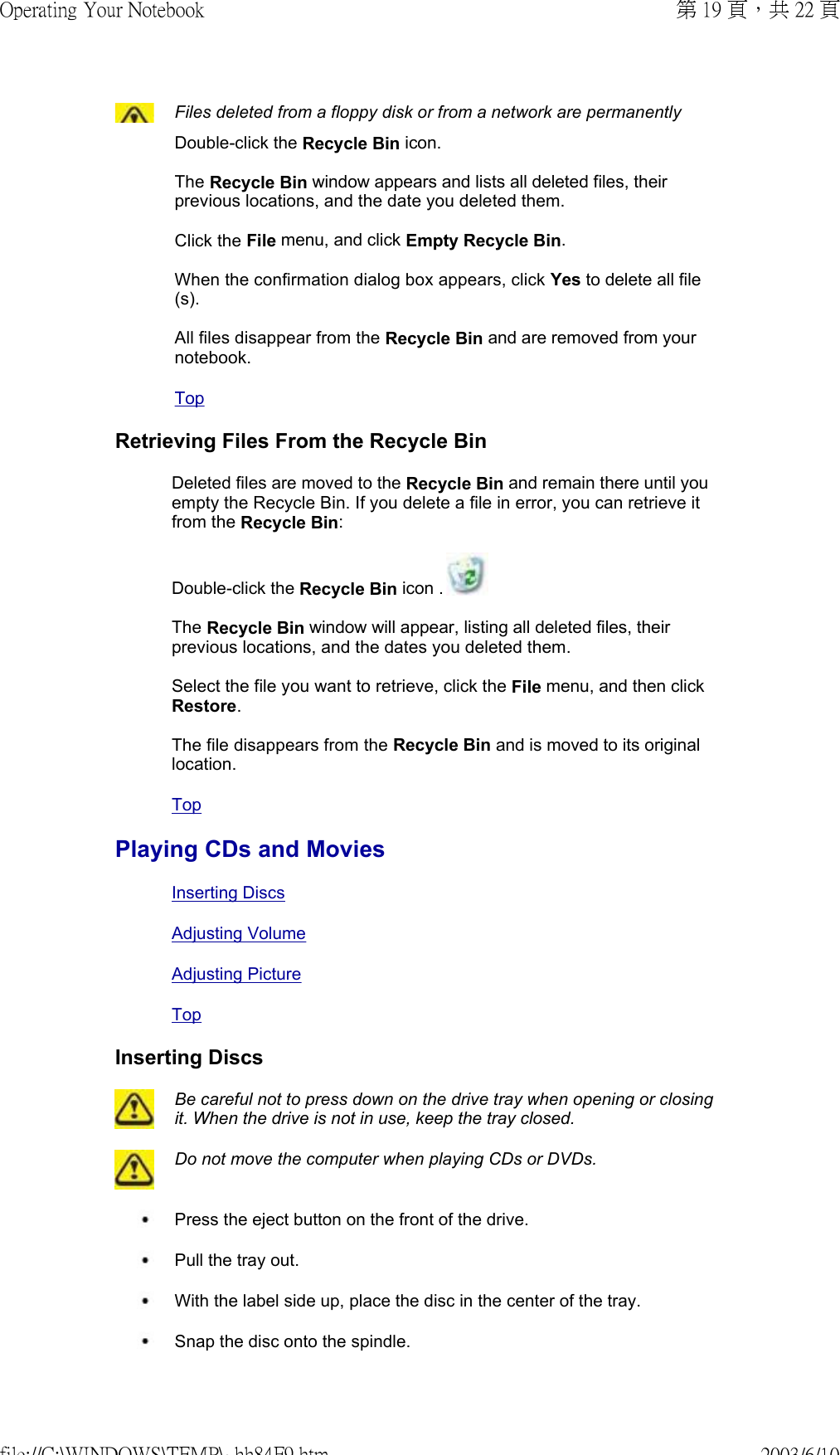 Files deleted from a floppy disk or from a network are permanently Double-click the Recycle Bin icon.   The Recycle Bin window appears and lists all deleted files, their previous locations, and the date you deleted them.  Click the File menu, and click Empty Recycle Bin.  When the confirmation dialog box appears, click Yes to delete all file(s).  All files disappear from the Recycle Bin and are removed from your notebook. Top Retrieving Files From the Recycle BinDeleted files are moved to the Recycle Bin and remain there until you empty the Recycle Bin. If you delete a file in error, you can retrieve it from the Recycle Bin: Double-click the Recycle Bin icon .   The Recycle Bin window will appear, listing all deleted files, their previous locations, and the dates you deleted them.  Select the file you want to retrieve, click the File menu, and then click Restore.  The file disappears from the Recycle Bin and is moved to its original location.Top Playing CDs and MoviesInserting DiscsAdjusting VolumeAdjusting PictureTopInserting Discs Be careful not to press down on the drive tray when opening or closing it. When the drive is not in use, keep the tray closed.  Do not move the computer when playing CDs or DVDs. Press the eject button on the front of the drive. Pull the tray out. With the label side up, place the disc in the center of the tray. Snap the disc onto the spindle.第 19 頁，共 22 頁Operating Your Notebook2003/6/10file://C:\WINDOWS\TEMP\~hh84F9.htm