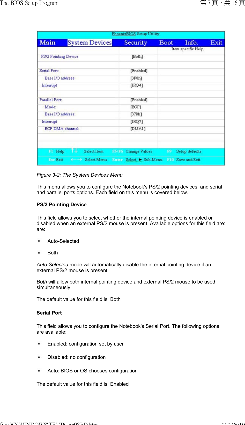 Figure 3-2: The System Devices Menu This menu allows you to configure the Notebook&apos;s PS/2 pointing devices, and serial and parallel ports options. Each field on this menu is covered below.  PS/2 Pointing Device This field allows you to select whether the internal pointing device is enabled or disabled when an external PS/2 mouse is present. Available options for this field are:are:  Auto-Selected Both Auto-Selected mode will automatically disable the internal pointing device if an external PS/2 mouse is present.  Both will allow both internal pointing device and external PS/2 mouse to be used simultaneously. The default value for this field is: Both Serial Port This field allows you to configure the Notebook&apos;s Serial Port. The following options are available:  Enabled: configuration set by user  Disabled: no configuration  Auto: BIOS or OS chooses configurationThe default value for this field is: Enabled 第 7 頁，共 16 頁The BIOS Setup Program2003/6/10file://C:\WINDOWS\TEMP\~hh98BD.htm