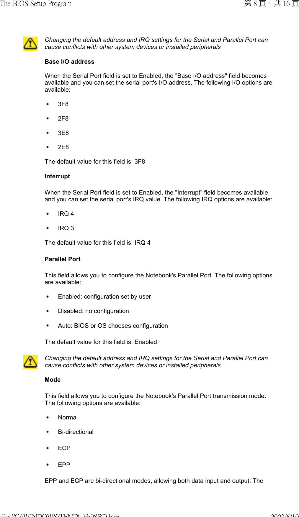 Changing the default address and IRQ settings for the Serial and Parallel Port can cause conflicts with other system devices or installed peripherals Base I/O address When the Serial Port field is set to Enabled, the &quot;Base I/O address&quot; field becomes available and you can set the serial port&apos;s I/O address. The following I/O options are available: 3F8 2F8 3E8 2E8The default value for this field is: 3F8 Interrupt  When the Serial Port field is set to Enabled, the &quot;Interrupt&quot; field becomes available and you can set the serial port&apos;s IRQ value. The following IRQ options are available: IRQ 4  IRQ 3  The default value for this field is: IRQ 4 Parallel Port This field allows you to configure the Notebook&apos;s Parallel Port. The following options are available: Enabled: configuration set by user Disabled: no configuration Auto: BIOS or OS chooses configuration  The default value for this field is: EnabledChanging the default address and IRQ settings for the Serial and Parallel Port can cause conflicts with other system devices or installed peripherals  Mode This field allows you to configure the Notebook&apos;s Parallel Port transmission mode. The following options are available: Normal  Bi-directional  ECP EPP EPP and ECP are bi-directional modes, allowing both data input and output. The 第 8 頁，共 16 頁The BIOS Setup Program2003/6/10file://C:\WINDOWS\TEMP\~hh98BD.htm