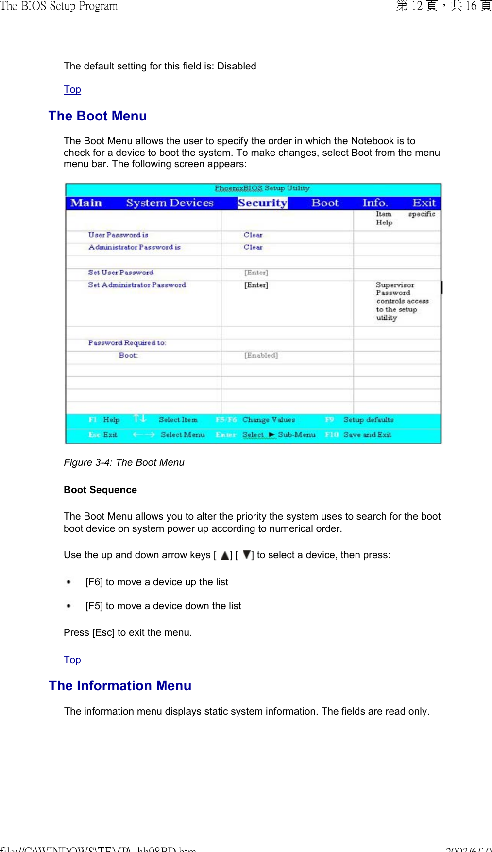 The default setting for this field is: DisabledTopThe Boot MenuThe Boot Menu allows the user to specify the order in which the Notebook is to check for a device to boot the system. To make changes, select Boot from the menu menu bar. The following screen appears:  Figure 3-4: The Boot Menu  Boot Sequence The Boot Menu allows you to alter the priority the system uses to search for the boot boot device on system power up according to numerical order.  Use the up and down arrow keys [   ] [   ] to select a device, then press: [F6] to move a device up the list  [F5] to move a device down the list Press [Esc] to exit the menu. TopThe Information MenuThe information menu displays static system information. The fields are read only. 第 12 頁，共 16 頁The BIOS Setup Program2003/6/10file://C:\WINDOWS\TEMP\~hh98BD.htm