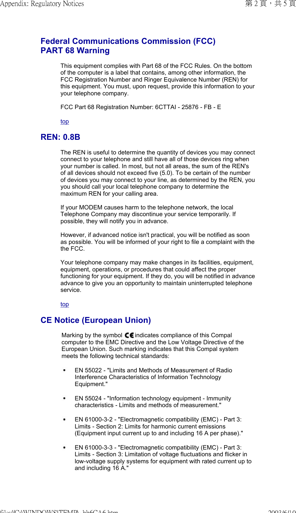 Federal Communications Commission (FCC) PART 68 Warning This equipment complies with Part 68 of the FCC Rules. On the bottom of the computer is a label that contains, among other information, the FCC Registration Number and Ringer Equivalence Number (REN) for this equipment. You must, upon request, provide this information to your your telephone company.  FCC Part 68 Registration Number: 6CTTAI - 25876 - FB - EtopREN: 0.8BThe REN is useful to determine the quantity of devices you may connect connect to your telephone and still have all of those devices ring when your number is called. In most, but not all areas, the sum of the REN&apos;s of all devices should not exceed five (5.0). To be certain of the number of devices you may connect to your line, as determined by the REN, you you should call your local telephone company to determine the maximum REN for your calling area.  If your MODEM causes harm to the telephone network, the local Telephone Company may discontinue your service temporarily. If possible, they will notify you in advance.   However, if advanced notice isn&apos;t practical, you will be notified as soon as possible. You will be informed of your right to file a complaint with the the FCC.  Your telephone company may make changes in its facilities, equipment, equipment, operations, or procedures that could affect the proper functioning for your equipment. If they do, you will be notified in advance advance to give you an opportunity to maintain uninterrupted telephone service.topCE Notice (European Union)Marking by the symbol   indicates compliance of this Compal computer to the EMC Directive and the Low Voltage Directive of the European Union. Such marking indicates that this Compal system meets the following technical standards: EN 55022 - &quot;Limits and Methods of Measurement of Radio Interference Characteristics of Information Technology Equipment.&quot; EN 55024 - &quot;Information technology equipment - Immunity characteristics - Limits and methods of measurement.&quot; EN 61000-3-2 - &quot;Electromagnetic compatibility (EMC) - Part 3: Limits - Section 2: Limits for harmonic current emissions (Equipment input current up to and including 16 A per phase).&quot; EN 61000-3-3 - &quot;Electromagnetic compatibility (EMC) - Part 3: Limits - Section 3: Limitation of voltage fluctuations and flicker in low-voltage supply systems for equipment with rated current up to and including 16 A.&quot;第 2 頁，共 5 頁Appendix: Regulatory Notices2003/6/10file://C:\WINDOWS\TEMP\~hh6CA6.htm