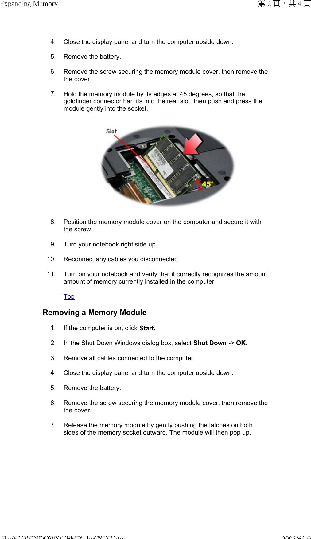 4. Close the display panel and turn the computer upside down.5. Remove the battery.6. Remove the screw securing the memory module cover, then remove the the cover.7. Hold the memory module by its edges at 45 degrees, so that the goldfinger connector bar fits into the rear slot, then push and press the module gently into the socket. 8. Position the memory module cover on the computer and secure it with the screw.9. Turn your notebook right side up.10. Reconnect any cables you disconnected.11. Turn on your notebook and verify that it correctly recognizes the amount amount of memory currently installed in the computerTopRemoving a Memory Module1. If the computer is on, click Start.2. In the Shut Down Windows dialog box, select Shut Down -&gt; OK.3. Remove all cables connected to the computer.4. Close the display panel and turn the computer upside down.5. Remove the battery.6. Remove the screw securing the memory module cover, then remove the the cover.7. Release the memory module by gently pushing the latches on both sides of the memory socket outward. The module will then pop up.第 2 頁，共 4 頁Expanding Memory2003/6/10file://C:\WINDOWS\TEMP\~hhC8CC.htm