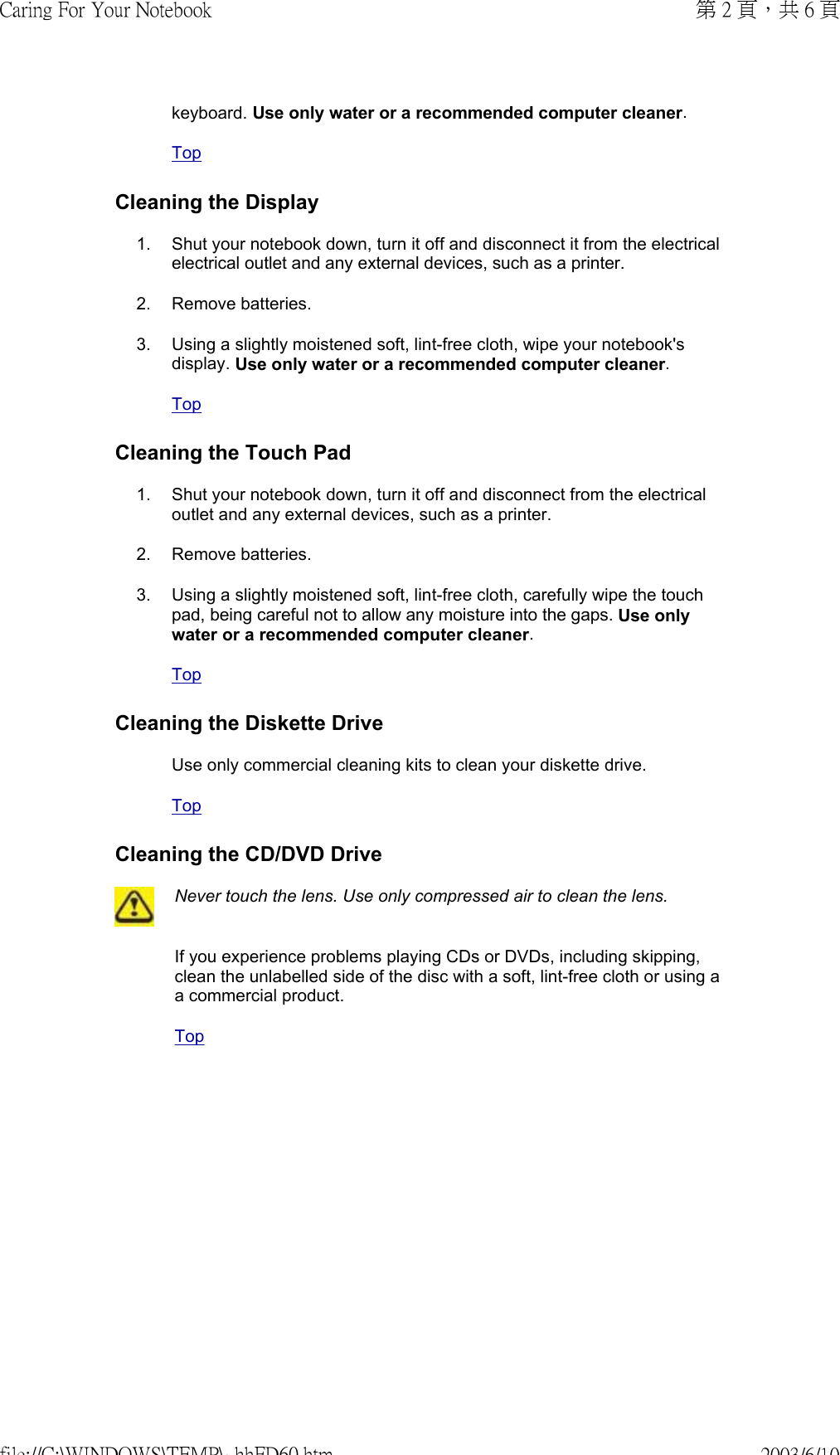            keyboard. Use only water or a recommended computer cleaner. TopCleaning the Display1. Shut your notebook down, turn it off and disconnect it from the electrical electrical outlet and any external devices, such as a printer. 2. Remove batteries.3. Using a slightly moistened soft, lint-free cloth, wipe your notebook&apos;s display. Use only water or a recommended computer cleaner. TopCleaning the Touch Pad1. Shut your notebook down, turn it off and disconnect from the electrical outlet and any external devices, such as a printer.2. Remove batteries.3. Using a slightly moistened soft, lint-free cloth, carefully wipe the touch pad, being careful not to allow any moisture into the gaps. Use only water or a recommended computer cleaner. TopCleaning the Diskette DriveUse only commercial cleaning kits to clean your diskette drive. TopCleaning the CD/DVD DriveNever touch the lens. Use only compressed air to clean the lens.If you experience problems playing CDs or DVDs, including skipping, clean the unlabelled side of the disc with a soft, lint-free cloth or using a a commercial product. Top第 2 頁，共 6 頁Caring For Your Notebook2003/6/10file://C:\WINDOWS\TEMP\~hhFD60.htm