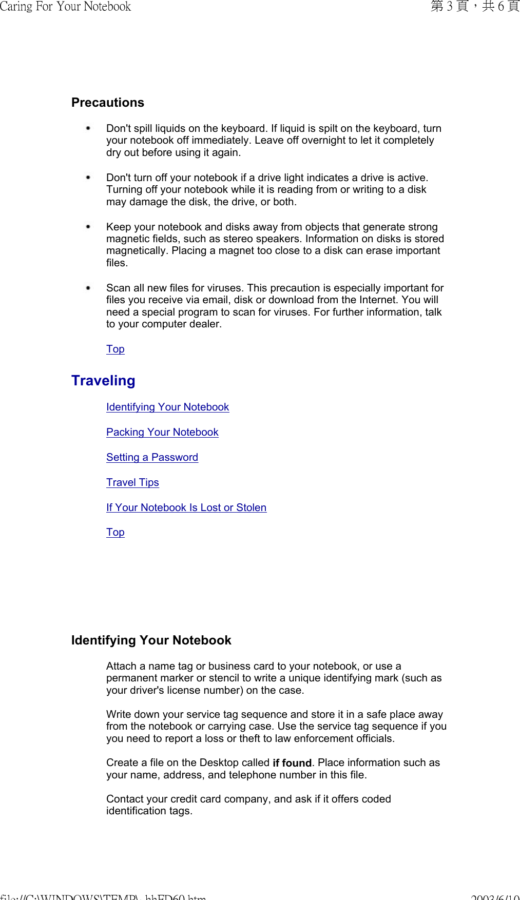       Precautions Don&apos;t spill liquids on the keyboard. If liquid is spilt on the keyboard, turn your notebook off immediately. Leave off overnight to let it completely dry out before using it again.  Don&apos;t turn off your notebook if a drive light indicates a drive is active. Turning off your notebook while it is reading from or writing to a disk may damage the disk, the drive, or both. Keep your notebook and disks away from objects that generate strong magnetic fields, such as stereo speakers. Information on disks is stored magnetically. Placing a magnet too close to a disk can erase important files. Scan all new files for viruses. This precaution is especially important for files you receive via email, disk or download from the Internet. You will need a special program to scan for viruses. For further information, talk to your computer dealer. TopTravelingIdentifying Your NotebookPacking Your NotebookSetting a PasswordTravel TipsIf Your Notebook Is Lost or Stolen TopIdentifying Your NotebookAttach a name tag or business card to your notebook, or use a permanent marker or stencil to write a unique identifying mark (such as your driver&apos;s license number) on the case.  Write down your service tag sequence and store it in a safe place away from the notebook or carrying case. Use the service tag sequence if you you need to report a loss or theft to law enforcement officials.  Create a file on the Desktop called if found. Place information such as your name, address, and telephone number in this file.  Contact your credit card company, and ask if it offers coded identification tags. 第 3 頁，共 6 頁Caring For Your Notebook2003/6/10file://C:\WINDOWS\TEMP\~hhFD60.htm