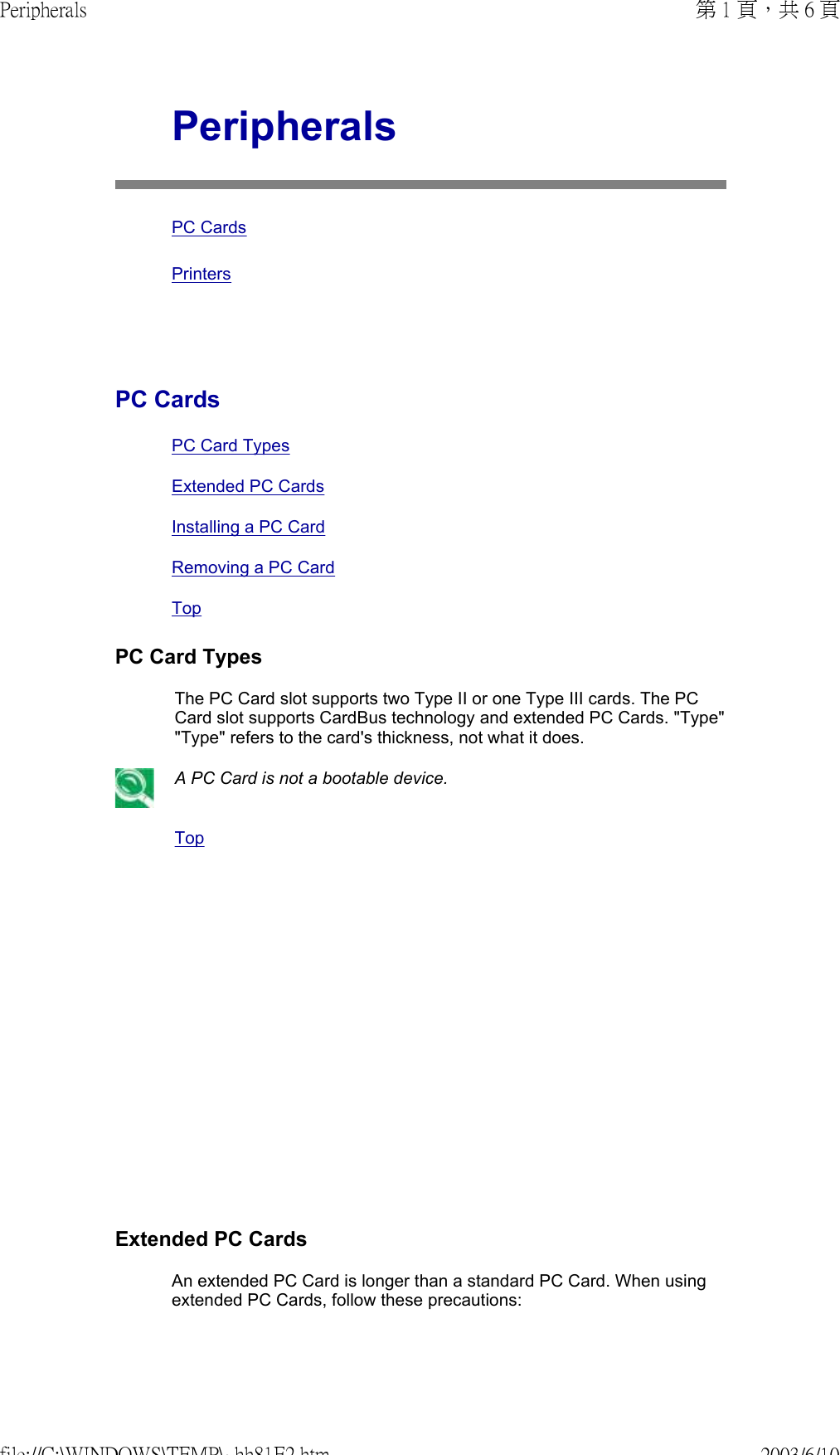                Peripherals PC Cards PrintersPC Cards PC Card TypesExtended PC CardsInstalling a PC CardRemoving a PC Card TopPC Card TypesThe PC Card slot supports two Type II or one Type III cards. The PC Card slot supports CardBus technology and extended PC Cards. &quot;Type&quot; &quot;Type&quot; refers to the card&apos;s thickness, not what it does.A PC Card is not a bootable device. TopExtended PC CardsAn extended PC Card is longer than a standard PC Card. When using extended PC Cards, follow these precautions:第 1 頁，共 6 頁Peripherals2003/6/10file://C:\WINDOWS\TEMP\~hh81E2.htm
