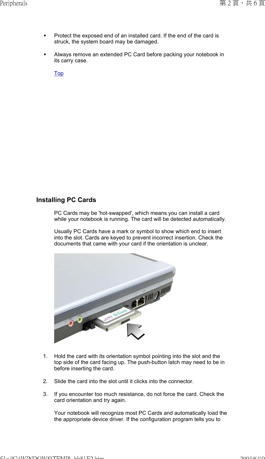               Protect the exposed end of an installed card. If the end of the card is struck, the system board may be damaged. Always remove an extended PC Card before packing your notebook in its carry case. TopInstalling PC CardsPC Cards may be &apos;hot-swapped&apos;, which means you can install a card while your notebook is running. The card will be detected automatically.  Usually PC Cards have a mark or symbol to show which end to insert into the slot. Cards are keyed to prevent incorrect insertion. Check the documents that came with your card if the orientation is unclear.1. Hold the card with its orientation symbol pointing into the slot and the top side of the card facing up. The push-button latch may need to be in before inserting the card.2. Slide the card into the slot until it clicks into the connector.3. If you encounter too much resistance, do not force the card. Check the card orientation and try again.Your notebook will recognize most PC Cards and automatically load the the appropriate device driver. If the configuration program tells you to 第 2 頁，共 6 頁Peripherals2003/6/10file://C:\WINDOWS\TEMP\~hh81E2.htm