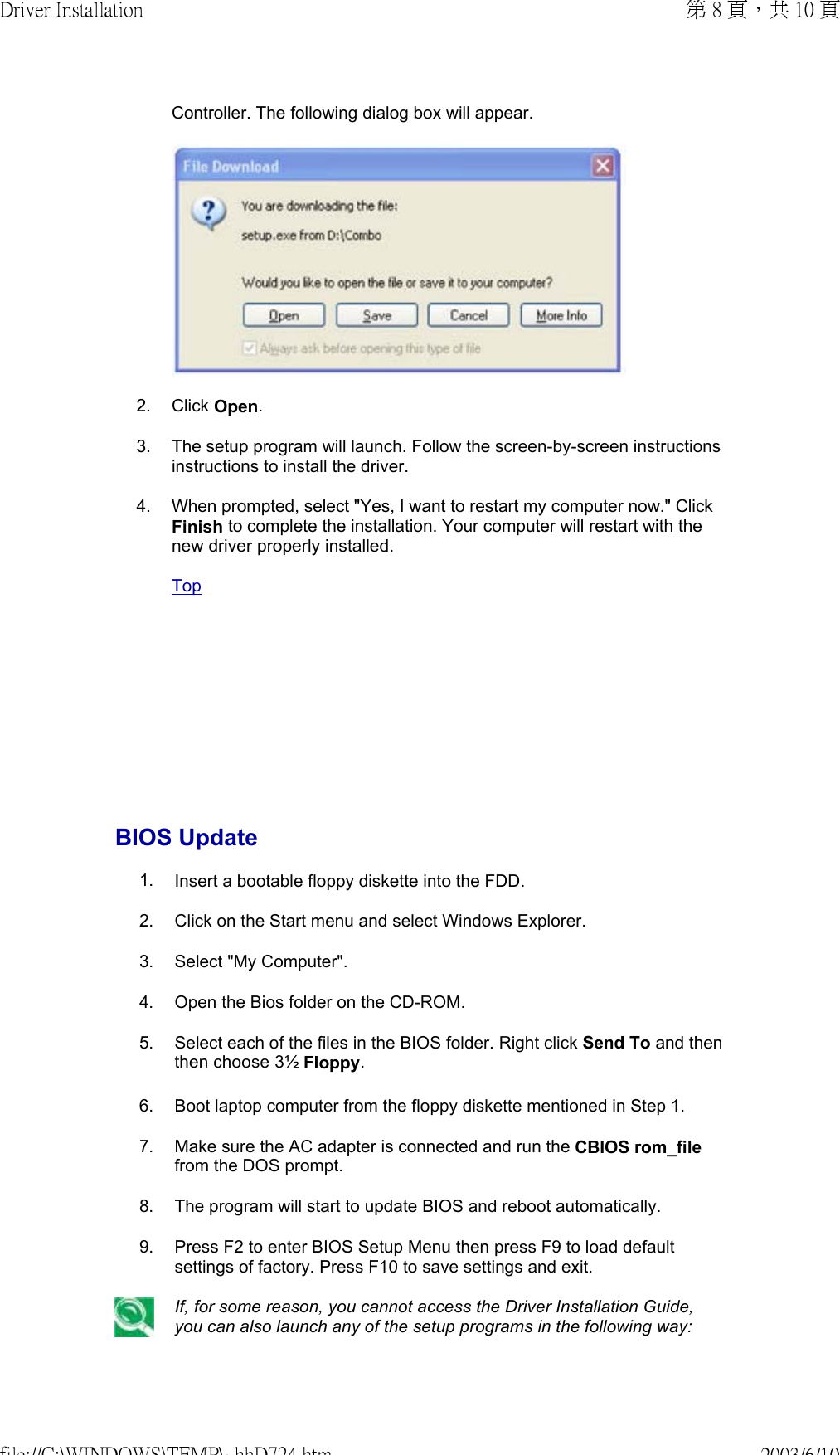        Controller. The following dialog box will appear. 2. Click Open.3. The setup program will launch. Follow the screen-by-screen instructions instructions to install the driver.4. When prompted, select &quot;Yes, I want to restart my computer now.&quot; Click Finish to complete the installation. Your computer will restart with the new driver properly installed. TopBIOS Update 1. Insert a bootable floppy diskette into the FDD.2. Click on the Start menu and select Windows Explorer.3. Select &quot;My Computer&quot;.4. Open the Bios folder on the CD-ROM.5. Select each of the files in the BIOS folder. Right click Send To and then then choose 3½ Floppy. 6. Boot laptop computer from the floppy diskette mentioned in Step 1. 7. Make sure the AC adapter is connected and run the CBIOS rom_file from the DOS prompt. 8. The program will start to update BIOS and reboot automatically. 9. Press F2 to enter BIOS Setup Menu then press F9 to load default settings of factory. Press F10 to save settings and exit. If, for some reason, you cannot access the Driver Installation Guide, you can also launch any of the setup programs in the following way:第 8 頁，共 10 頁Driver Installation2003/6/10file://C:\WINDOWS\TEMP\~hhD724.htm
