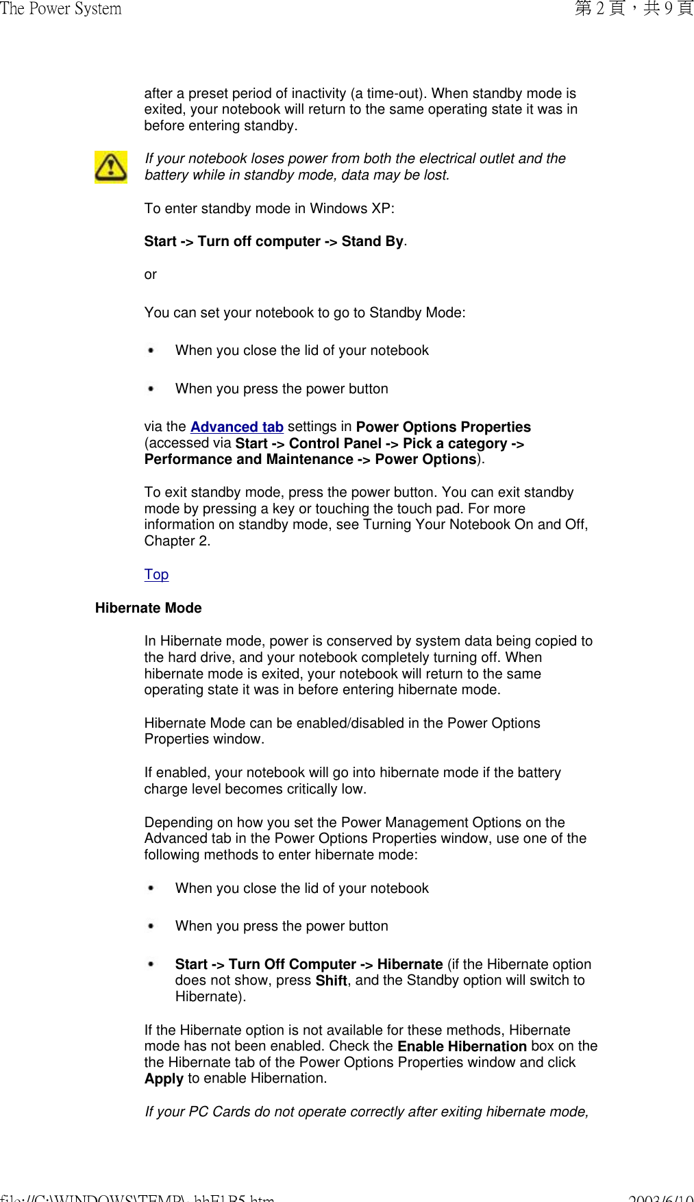 after a preset period of inactivity (a time-out). When standby mode is exited, your notebook will return to the same operating state it was in before entering standby. If your notebook loses power from both the electrical outlet and the battery while in standby mode, data may be lost.To enter standby mode in Windows XP:  Start -&gt; Turn off computer -&gt; Stand By. or You can set your notebook to go to Standby Mode:   When you close the lid of your notebook  When you press the power button  via the Advanced tab settings in Power Options Properties (accessed via Start -&gt; Control Panel -&gt; Pick a category -&gt; Performance and Maintenance -&gt; Power Options).  To exit standby mode, press the power button. You can exit standby mode by pressing a key or touching the touch pad. For more information on standby mode, see Turning Your Notebook On and Off, Chapter 2.TopHibernate ModeIn Hibernate mode, power is conserved by system data being copied to the hard drive, and your notebook completely turning off. When hibernate mode is exited, your notebook will return to the same operating state it was in before entering hibernate mode. Hibernate Mode can be enabled/disabled in the Power Options Properties window. If enabled, your notebook will go into hibernate mode if the battery charge level becomes critically low. Depending on how you set the Power Management Options on the Advanced tab in the Power Options Properties window, use one of the following methods to enter hibernate mode:  When you close the lid of your notebook   When you press the power button  Start -&gt; Turn Off Computer -&gt; Hibernate (if the Hibernate option does not show, press Shift, and the Standby option will switch to Hibernate).  If the Hibernate option is not available for these methods, Hibernate mode has not been enabled. Check the Enable Hibernation box on the the Hibernate tab of the Power Options Properties window and click Apply to enable Hibernation.If your PC Cards do not operate correctly after exiting hibernate mode, 第 2 頁，共 9 頁The Power System2003/6/10file://C:\WINDOWS\TEMP\~hhF1B5.htm