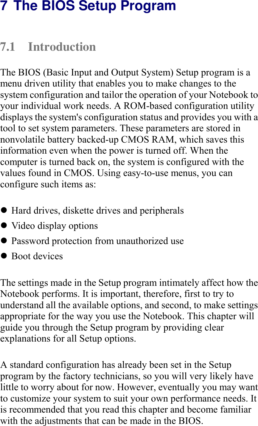   7 The BIOS Setup Program 7.1 Introduction The BIOS (Basic Input and Output System) Setup program is a menu driven utility that enables you to make changes to the system configuration and tailor the operation of your Notebook to your individual work needs. A ROM-based configuration utility displays the system&apos;s configuration status and provides you with a tool to set system parameters. These parameters are stored in nonvolatile battery backed-up CMOS RAM, which saves this information even when the power is turned off. When the computer is turned back on, the system is configured with the values found in CMOS. Using easy-to-use menus, you can configure such items as:  ! Hard drives, diskette drives and peripherals ! Video display options ! Password protection from unauthorized use ! Boot devices  The settings made in the Setup program intimately affect how the Notebook performs. It is important, therefore, first to try to understand all the available options, and second, to make settings appropriate for the way you use the Notebook. This chapter will guide you through the Setup program by providing clear explanations for all Setup options.  A standard configuration has already been set in the Setup program by the factory technicians, so you will very likely have little to worry about for now. However, eventually you may want to customize your system to suit your own performance needs. It is recommended that you read this chapter and become familiar with the adjustments that can be made in the BIOS. 