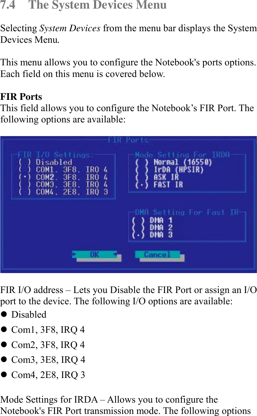   7.4  The System Devices Menu Selecting System Devices from the menu bar displays the System Devices Menu.  This menu allows you to configure the Notebook&apos;s ports options. Each field on this menu is covered below.  FIR Ports This field allows you to configure the Notebook’s FIR Port. The following options are available:    FIR I/O address – Lets you Disable the FIR Port or assign an I/O port to the device. The following I/O options are available: ! Disabled ! Com1, 3F8, IRQ 4 ! Com2, 3F8, IRQ 4 ! Com3, 3E8, IRQ 4 ! Com4, 2E8, IRQ 3  Mode Settings for IRDA – Allows you to configure the Notebook&apos;s FIR Port transmission mode. The following options 