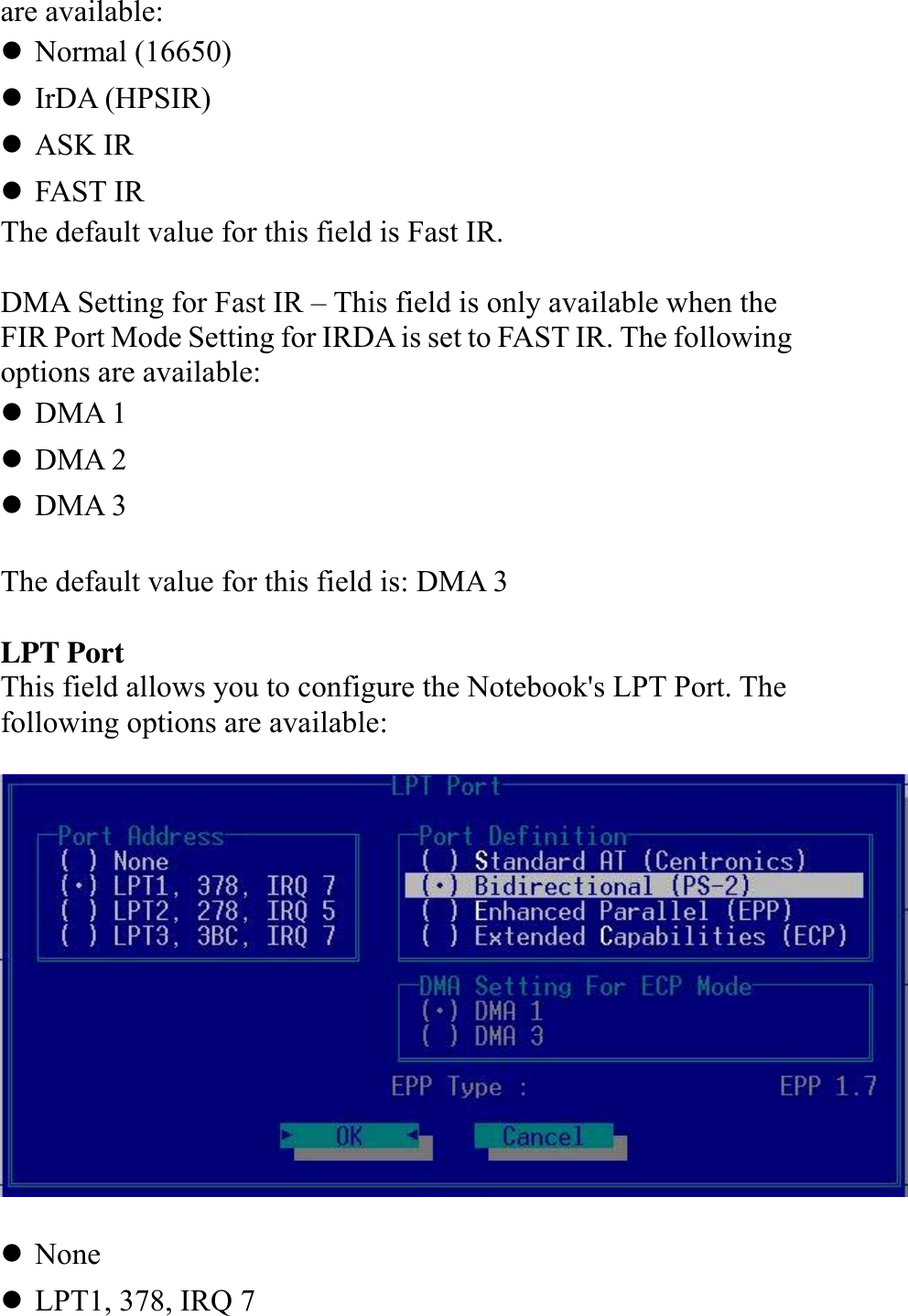   are available: ! Normal (16650) ! IrDA (HPSIR) ! ASK IR ! FAST IR The default value for this field is Fast IR.  DMA Setting for Fast IR – This field is only available when the FIR Port Mode Setting for IRDA is set to FAST IR. The following options are available: ! DMA 1 ! DMA 2 ! DMA 3  The default value for this field is: DMA 3  LPT Port This field allows you to configure the Notebook&apos;s LPT Port. The following options are available:    ! None ! LPT1, 378, IRQ 7 