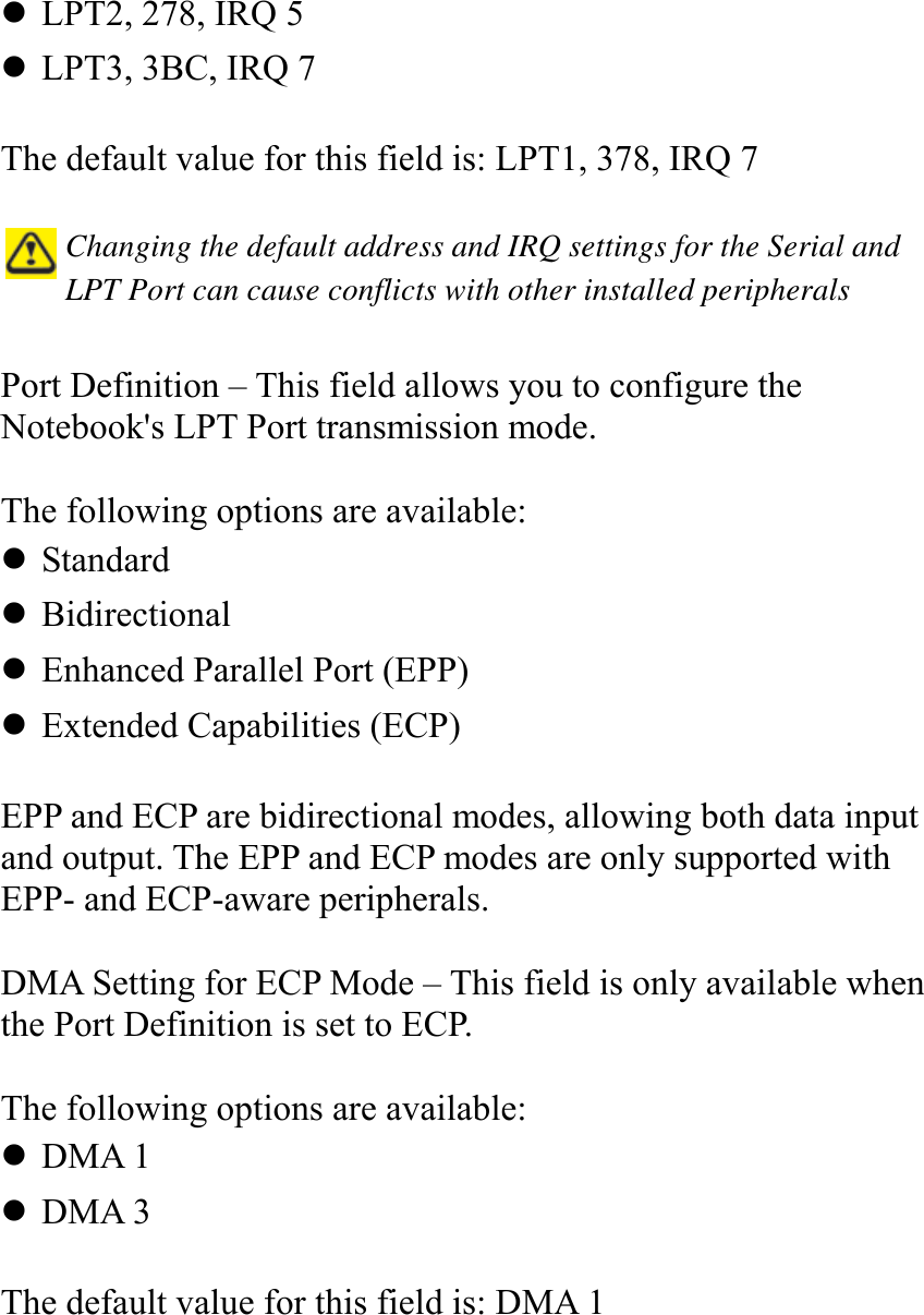   ! LPT2, 278, IRQ 5 ! LPT3, 3BC, IRQ 7  The default value for this field is: LPT1, 378, IRQ 7   Changing the default address and IRQ settings for the Serial and LPT Port can cause conflicts with other installed peripherals   Port Definition – This field allows you to configure the Notebook&apos;s LPT Port transmission mode.   The following options are available: ! Standard ! Bidirectional ! Enhanced Parallel Port (EPP) ! Extended Capabilities (ECP)  EPP and ECP are bidirectional modes, allowing both data input and output. The EPP and ECP modes are only supported with EPP- and ECP-aware peripherals.  DMA Setting for ECP Mode – This field is only available when the Port Definition is set to ECP.   The following options are available: ! DMA 1 ! DMA 3  The default value for this field is: DMA 1  