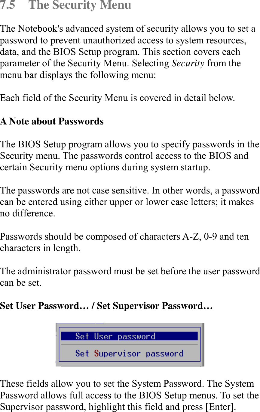   7.5  The Security Menu The Notebook&apos;s advanced system of security allows you to set a password to prevent unauthorized access to system resources, data, and the BIOS Setup program. This section covers each parameter of the Security Menu. Selecting Security from the menu bar displays the following menu:  Each field of the Security Menu is covered in detail below.  A Note about Passwords  The BIOS Setup program allows you to specify passwords in the Security menu. The passwords control access to the BIOS and certain Security menu options during system startup.   The passwords are not case sensitive. In other words, a password can be entered using either upper or lower case letters; it makes no difference.  Passwords should be composed of characters A-Z, 0-9 and ten characters in length.  The administrator password must be set before the user password can be set.   Set User Password… / Set Supervisor Password…    These fields allow you to set the System Password. The System Password allows full access to the BIOS Setup menus. To set the Supervisor password, highlight this field and press [Enter].   