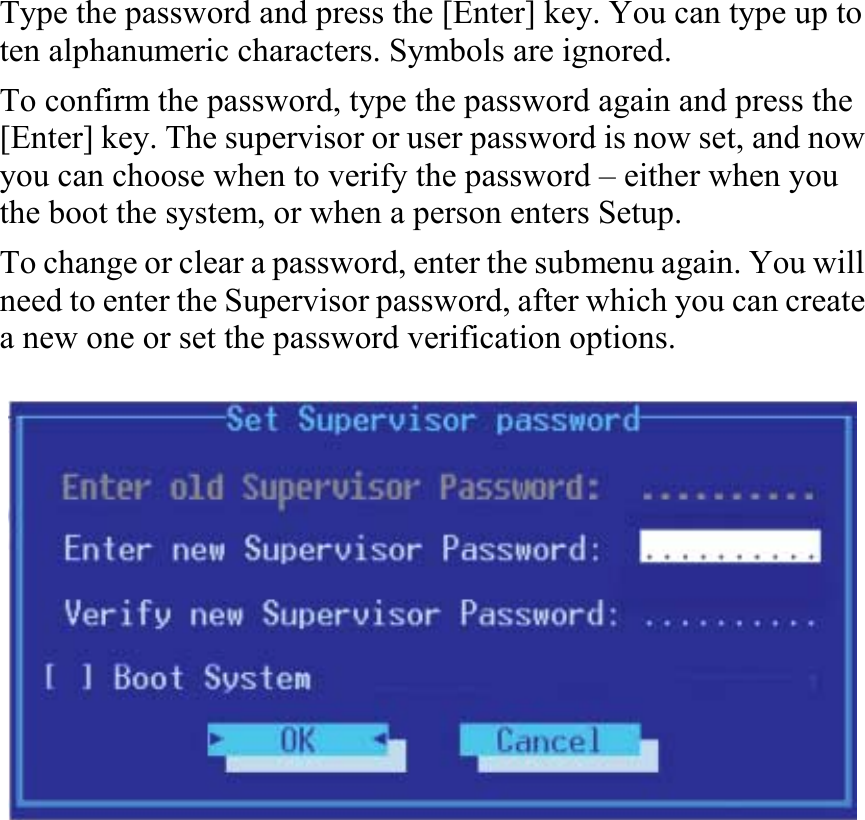   Type the password and press the [Enter] key. You can type up to ten alphanumeric characters. Symbols are ignored.  To confirm the password, type the password again and press the [Enter] key. The supervisor or user password is now set, and now you can choose when to verify the password – either when you the boot the system, or when a person enters Setup. To change or clear a password, enter the submenu again. You will need to enter the Supervisor password, after which you can create a new one or set the password verification options.      