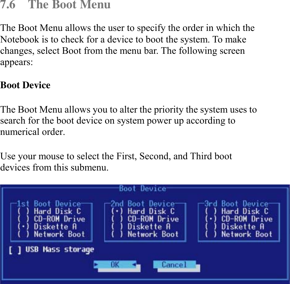   7.6  The Boot Menu The Boot Menu allows the user to specify the order in which the Notebook is to check for a device to boot the system. To make changes, select Boot from the menu bar. The following screen appears:  Boot Device  The Boot Menu allows you to alter the priority the system uses to search for the boot device on system power up according to numerical order.  Use your mouse to select the First, Second, and Third boot devices from this submenu.   