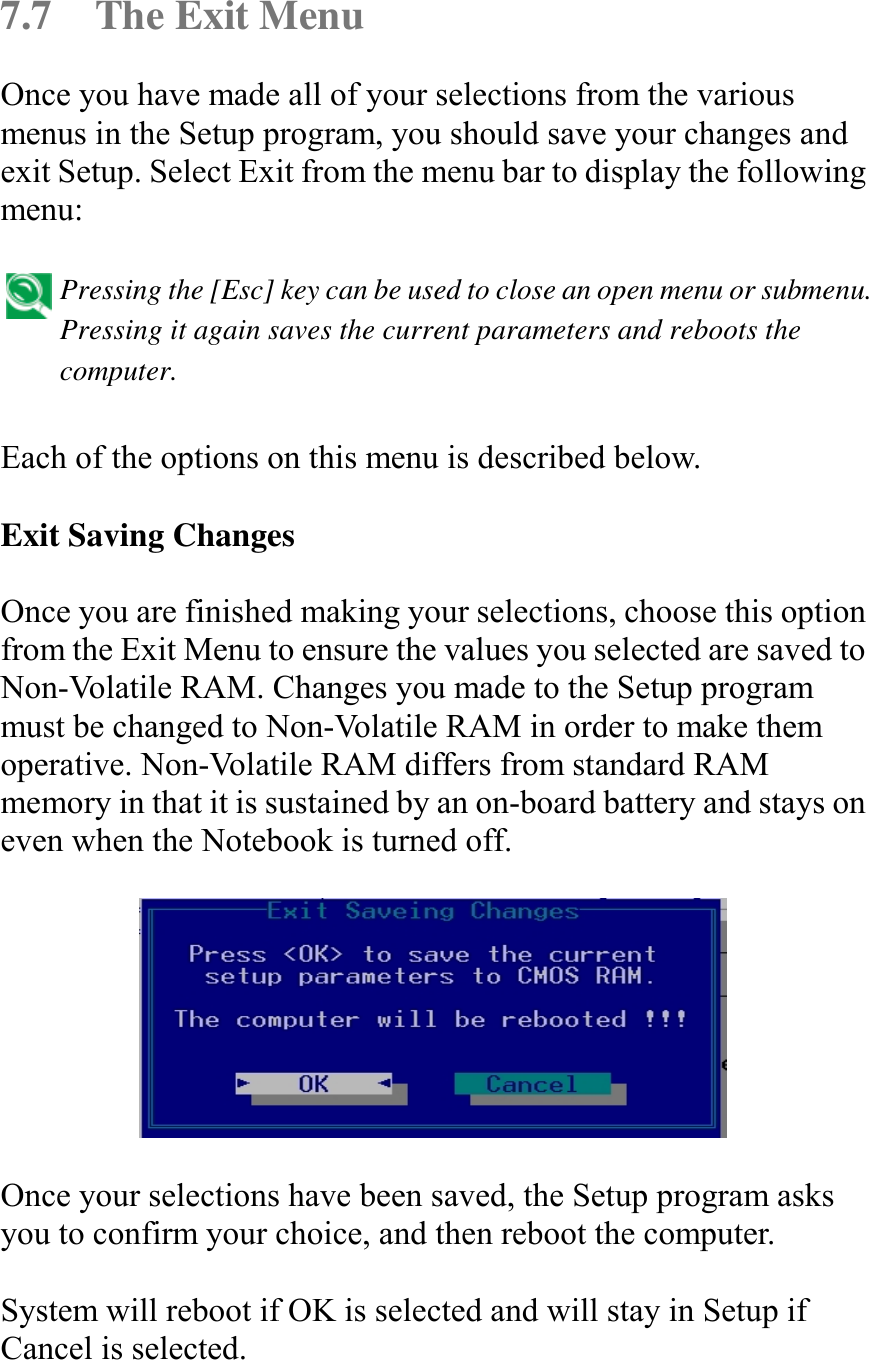   7.7  The Exit Menu Once you have made all of your selections from the various menus in the Setup program, you should save your changes and exit Setup. Select Exit from the menu bar to display the following menu:   Pressing the [Esc] key can be used to close an open menu or submenu. Pressing it again saves the current parameters and reboots the computer.   Each of the options on this menu is described below.  Exit Saving Changes  Once you are finished making your selections, choose this option from the Exit Menu to ensure the values you selected are saved to Non-Volatile RAM. Changes you made to the Setup program must be changed to Non-Volatile RAM in order to make them operative. Non-Volatile RAM differs from standard RAM memory in that it is sustained by an on-board battery and stays on even when the Notebook is turned off.    Once your selections have been saved, the Setup program asks you to confirm your choice, and then reboot the computer.  System will reboot if OK is selected and will stay in Setup if Cancel is selected.  