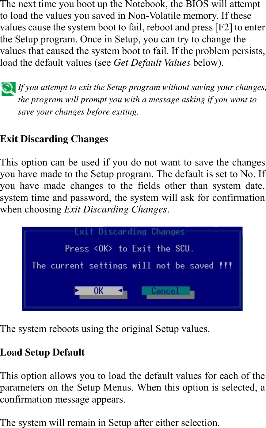   The next time you boot up the Notebook, the BIOS will attempt to load the values you saved in Non-Volatile memory. If these values cause the system boot to fail, reboot and press [F2] to enter the Setup program. Once in Setup, you can try to change the values that caused the system boot to fail. If the problem persists, load the default values (see Get Default Values below).   If you attempt to exit the Setup program without saving your changes, the program will prompt you with a message asking if you want to save your changes before exiting.   Exit Discarding Changes  This option can be used if you do not want to save the changes you have made to the Setup program. The default is set to No. If you have made changes to the fields other than system date, system time and password, the system will ask for confirmation when choosing Exit Discarding Changes.    The system reboots using the original Setup values.  Load Setup Default  This option allows you to load the default values for each of the parameters on the Setup Menus. When this option is selected, a confirmation message appears.  The system will remain in Setup after either selection. 