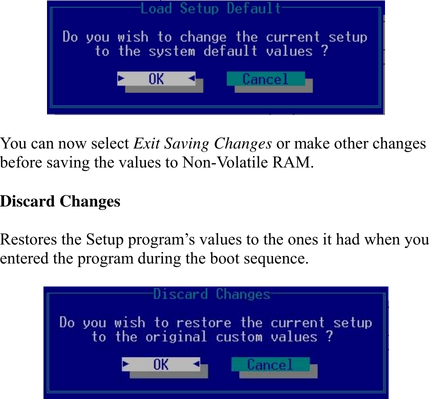     You can now select Exit Saving Changes or make other changes before saving the values to Non-Volatile RAM.  Discard Changes  Restores the Setup program’s values to the ones it had when you entered the program during the boot sequence.   