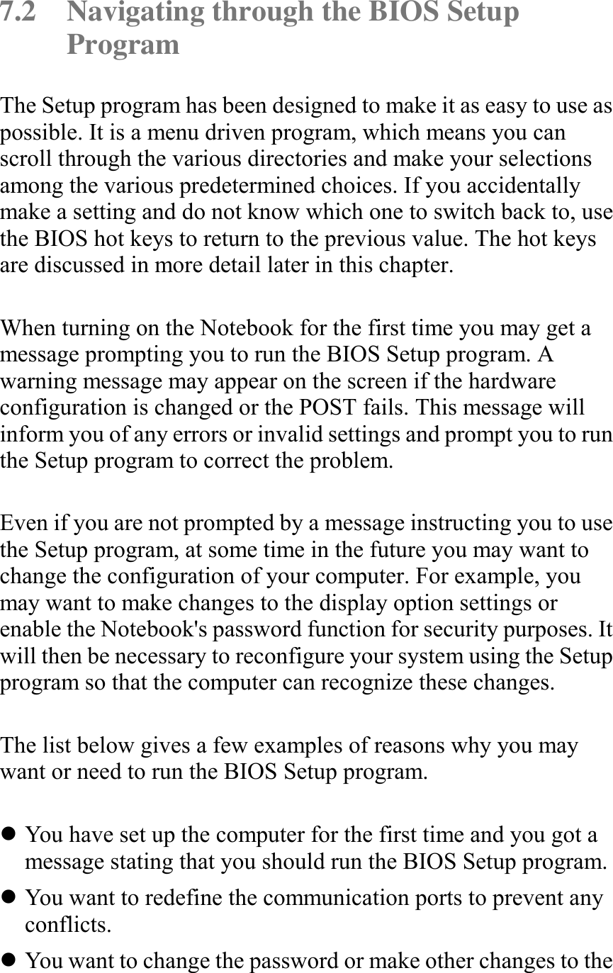   7.2  Navigating through the BIOS Setup Program The Setup program has been designed to make it as easy to use as possible. It is a menu driven program, which means you can scroll through the various directories and make your selections among the various predetermined choices. If you accidentally make a setting and do not know which one to switch back to, use the BIOS hot keys to return to the previous value. The hot keys are discussed in more detail later in this chapter.  When turning on the Notebook for the first time you may get a message prompting you to run the BIOS Setup program. A warning message may appear on the screen if the hardware configuration is changed or the POST fails. This message will inform you of any errors or invalid settings and prompt you to run the Setup program to correct the problem.  Even if you are not prompted by a message instructing you to use the Setup program, at some time in the future you may want to change the configuration of your computer. For example, you may want to make changes to the display option settings or enable the Notebook&apos;s password function for security purposes. It will then be necessary to reconfigure your system using the Setup program so that the computer can recognize these changes.  The list below gives a few examples of reasons why you may want or need to run the BIOS Setup program.  ! You have set up the computer for the first time and you got a message stating that you should run the BIOS Setup program. ! You want to redefine the communication ports to prevent any conflicts. ! You want to change the password or make other changes to the 