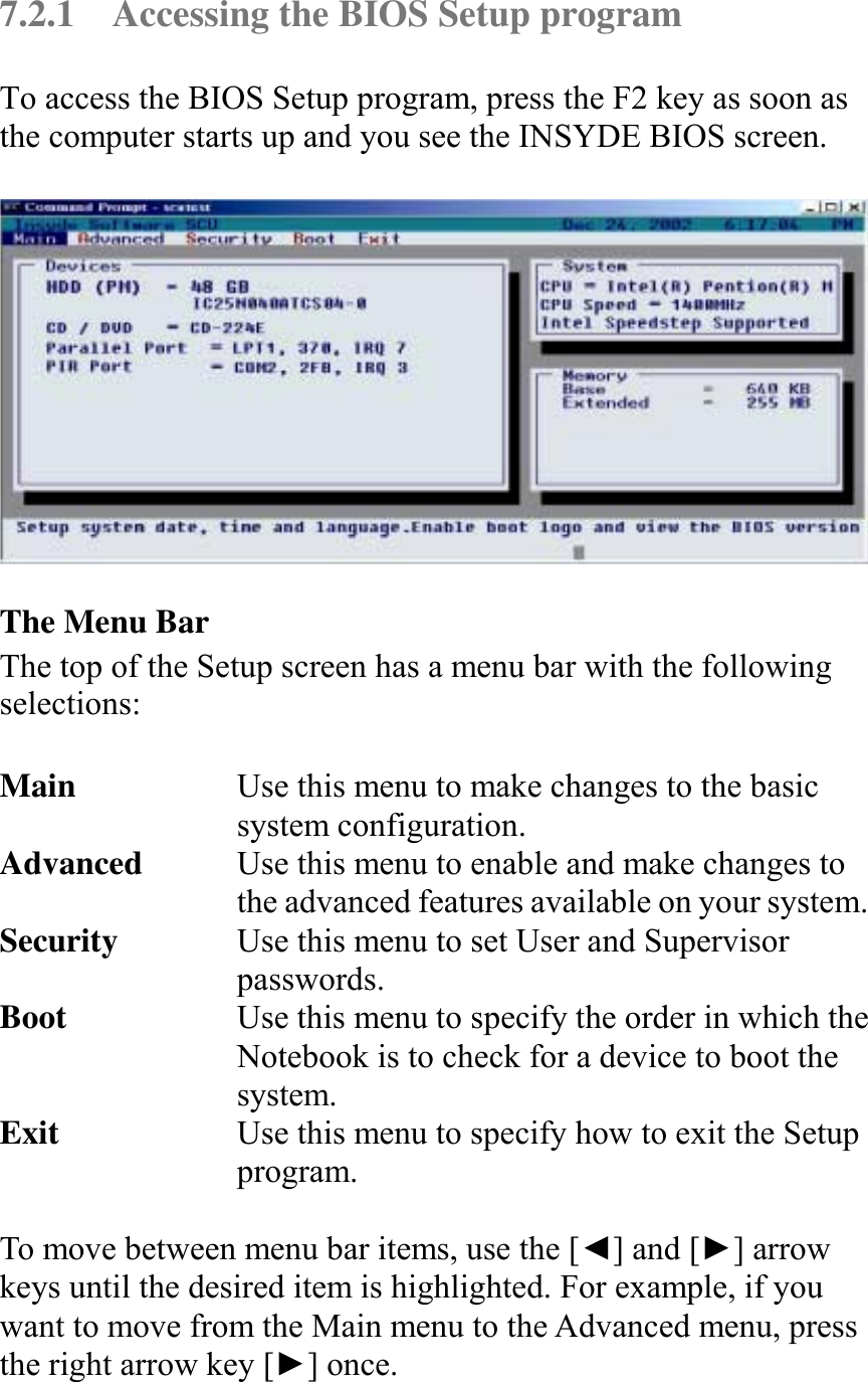   7.2.1  Accessing the BIOS Setup program To access the BIOS Setup program, press the F2 key as soon as the computer starts up and you see the INSYDE BIOS screen.    The Menu Bar The top of the Setup screen has a menu bar with the following selections:  Main  Use this menu to make changes to the basic system configuration. Advanced  Use this menu to enable and make changes to the advanced features available on your system. Security  Use this menu to set User and Supervisor passwords. Boot  Use this menu to specify the order in which the Notebook is to check for a device to boot the system. Exit  Use this menu to specify how to exit the Setup program.  To move between menu bar items, use the [◄] and [►] arrow keys until the desired item is highlighted. For example, if you want to move from the Main menu to the Advanced menu, press the right arrow key [►] once.  