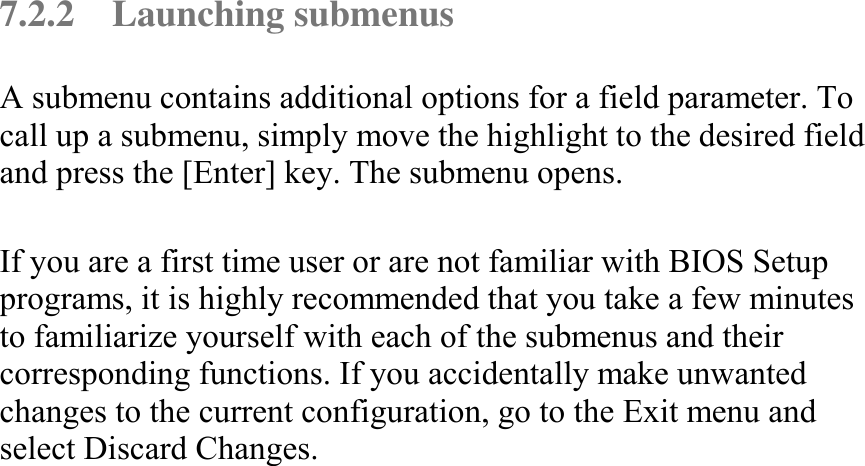   7.2.2 Launching submenus A submenu contains additional options for a field parameter. To call up a submenu, simply move the highlight to the desired field and press the [Enter] key. The submenu opens.  If you are a first time user or are not familiar with BIOS Setup programs, it is highly recommended that you take a few minutes to familiarize yourself with each of the submenus and their corresponding functions. If you accidentally make unwanted changes to the current configuration, go to the Exit menu and select Discard Changes.   