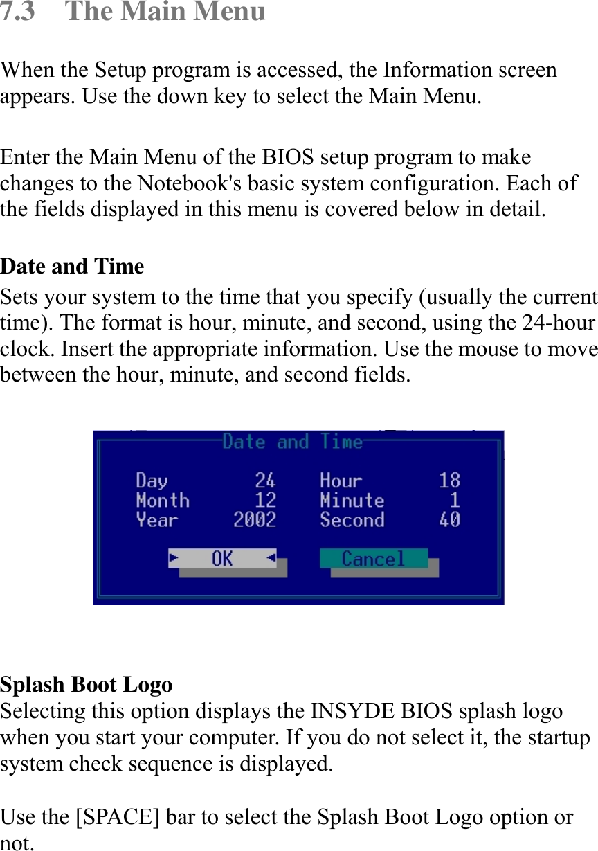   7.3  The Main Menu When the Setup program is accessed, the Information screen appears. Use the down key to select the Main Menu.  Enter the Main Menu of the BIOS setup program to make changes to the Notebook&apos;s basic system configuration. Each of the fields displayed in this menu is covered below in detail.  Date and Time Sets your system to the time that you specify (usually the current time). The format is hour, minute, and second, using the 24-hour clock. Insert the appropriate information. Use the mouse to move between the hour, minute, and second fields.     Splash Boot Logo Selecting this option displays the INSYDE BIOS splash logo when you start your computer. If you do not select it, the startup system check sequence is displayed.  Use the [SPACE] bar to select the Splash Boot Logo option or not. 