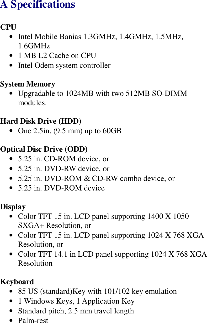   A Specifications CPU •  Intel Mobile Banias 1.3GMHz, 1.4GMHz, 1.5MHz, 1.6GMHz •  1 MB L2 Cache on CPU •  Intel Odem system controller  System Memory •  Upgradable to 1024MB with two 512MB SO-DIMM modules.  Hard Disk Drive (HDD) •  One 2.5in. (9.5 mm) up to 60GB  Optical Disc Drive (ODD) •  5.25 in. CD-ROM device, or •  5.25 in. DVD-RW device, or •  5.25 in. DVD-ROM &amp; CD-RW combo device, or •  5.25 in. DVD-ROM device  Display •  Color TFT 15 in. LCD panel supporting 1400 X 1050 SXGA+ Resolution, or •  Color TFT 15 in. LCD panel supporting 1024 X 768 XGA Resolution, or •  Color TFT 14.1 in LCD panel supporting 1024 X 768 XGA Resolution  Keyboard •  85 US (standard)Key with 101/102 key emulation •  1 Windows Keys, 1 Application Key •  Standard pitch, 2.5 mm travel length •  Palm-rest  